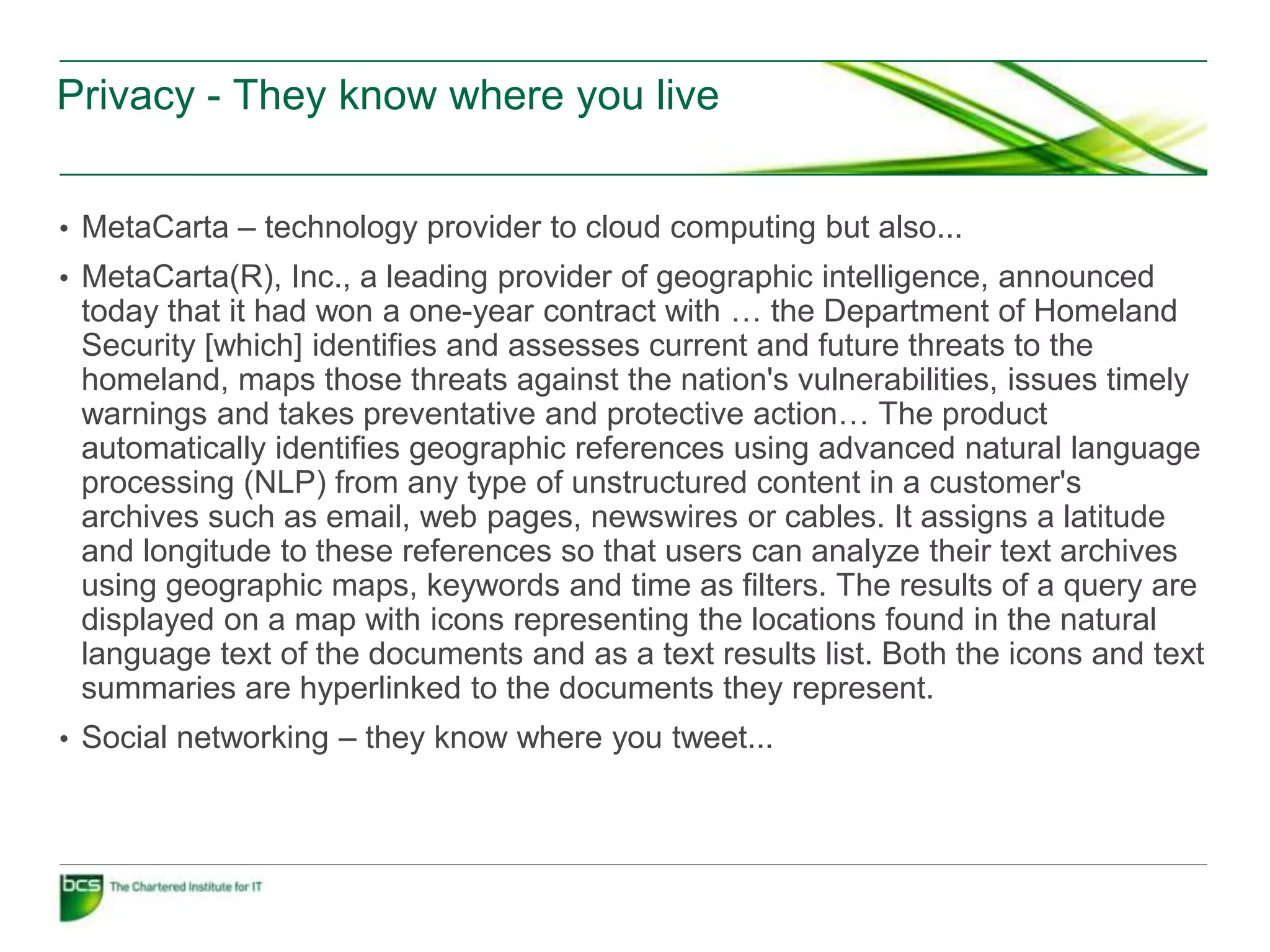 Privacy - They know where you live


• MetaCarta – technology provider to cloud computing but also...
• MetaCarta(R), Inc., a leading provider of geographic intelligence, announced
 today that it had won a one-year contract with … the Department of Homeland
 Security [which] identifies and assesses current and future threats to the
 homeland, maps those threats against the nation's vulnerabilities, issues timely
 warnings and takes preventative and protective action… The product
 automatically identifies geographic references using advanced natural language
 processing (NLP) from any type of unstructured content in a customer's
 archives such as email, web pages, newswires or cables. It assigns a latitude
 and longitude to these references so that users can analyze their text archives
 using geographic maps, keywords and time as filters. The results of a query are
 displayed on a map with icons representing the locations found in the natural
 language text of the documents and as a text results list. Both the icons and text
 summaries are hyperlinked to the documents they represent.
• Social networking – they know where you tweet...
 