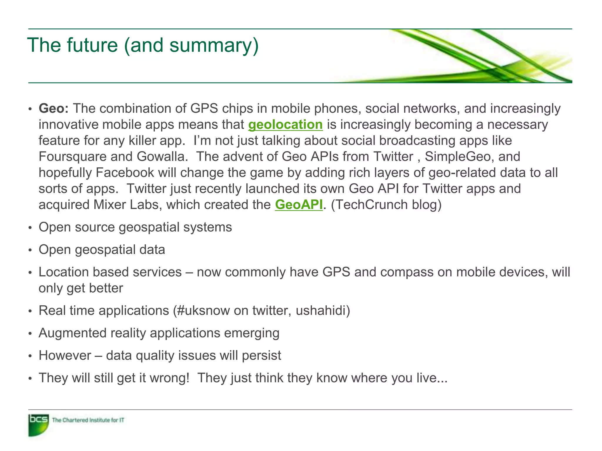 The future (and summary)


• Geo: The combination of GPS chips in mobile phones, social networks, and increasingly
 innovative mobile apps means that geolocation is increasingly becoming a necessary
 feature for any killer app. I’m not just talking about social broadcasting apps like
 Foursquare and Gowalla. The advent of Geo APIs from Twitter , SimpleGeo, and
 hopefully Facebook will change the game by adding rich layers of geo-related data to all
 sorts of apps. Twitter just recently launched its own Geo API for Twitter apps and
 acquired Mixer Labs, which created the GeoAPI. (TechCrunch blog)
• Open source geospatial systems
• Open geospatial data
• Location based services – now commonly have GPS and compass on mobile devices, will
 only get better
• Real time applications (#uksnow on twitter, ushahidi)
• Augmented reality applications emerging
• However – data quality issues will persist
• They will still get it wrong! They just think they know where you live...
 