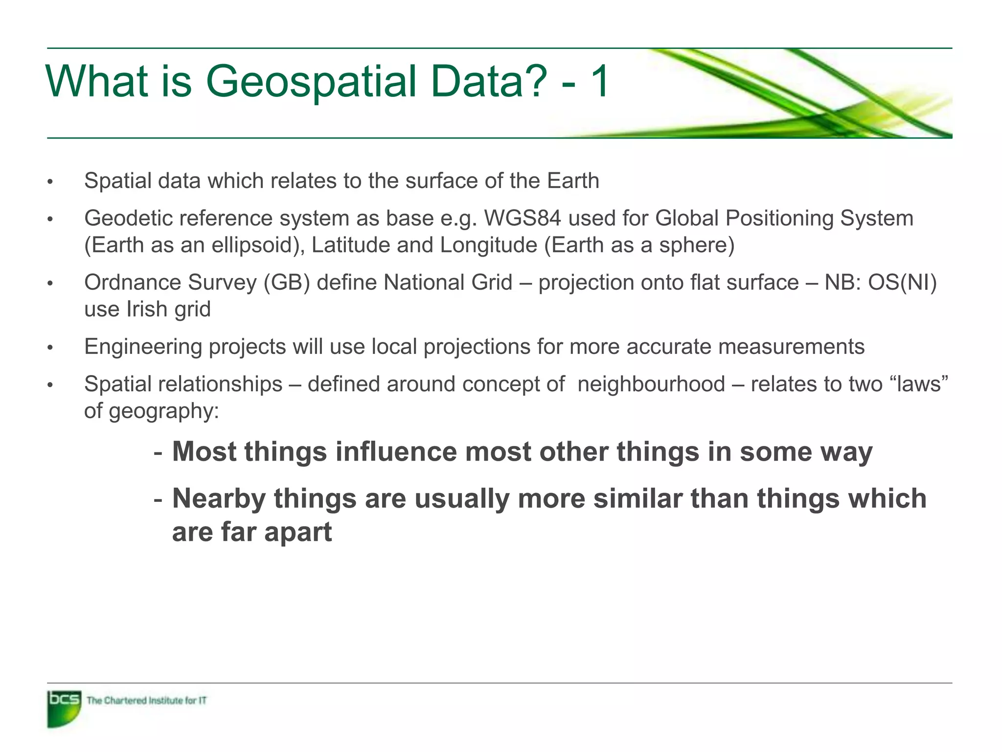 What is Geospatial Data? - 1

•   Spatial data which relates to the surface of the Earth
•   Geodetic reference system as base e.g. WGS84 used for Global Positioning System
    (Earth as an ellipsoid), Latitude and Longitude (Earth as a sphere)
•   Ordnance Survey (GB) define National Grid – projection onto flat surface – NB: OS(NI)
    use Irish grid
•   Engineering projects will use local projections for more accurate measurements
•   Spatial relationships – defined around concept of neighbourhood – relates to two “laws”
    of geography:
           - Most things influence most other things in some way
           - Nearby things are usually more similar than things which
             are far apart
 