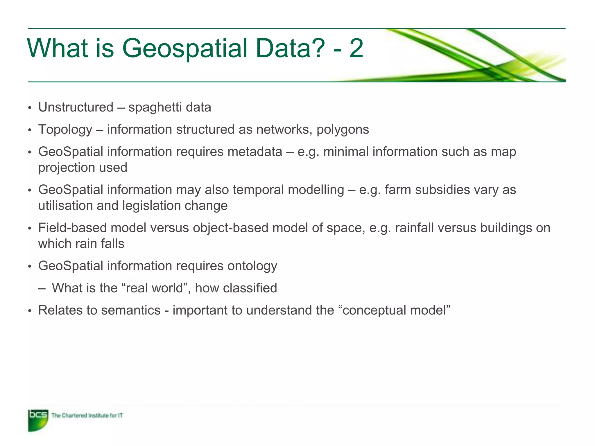 What is Geospatial Data? - 2

• Unstructured – spaghetti data
• Topology – information structured as networks, polygons
• GeoSpatial information requires metadata – e.g. minimal information such as map
 projection used
• GeoSpatial information may also temporal modelling – e.g. farm subsidies vary as
 utilisation and legislation change
• Field-based model versus object-based model of space, e.g. rainfall versus buildings on
 which rain falls
• GeoSpatial information requires ontology
 – What is the “real world”, how classified
• Relates to semantics - important to understand the “conceptual model”
 