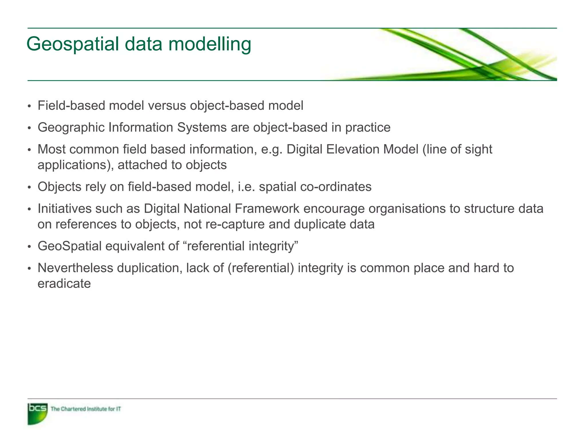 Geospatial data modelling


• Field-based model versus object-based model
• Geographic Information Systems are object-based in practice
• Most common field based information, e.g. Digital Elevation Model (line of sight
 applications), attached to objects
• Objects rely on field-based model, i.e. spatial co-ordinates
• Initiatives such as Digital National Framework encourage organisations to structure data
 on references to objects, not re-capture and duplicate data
• GeoSpatial equivalent of “referential integrity”
• Nevertheless duplication, lack of (referential) integrity is common place and hard to
 eradicate
 