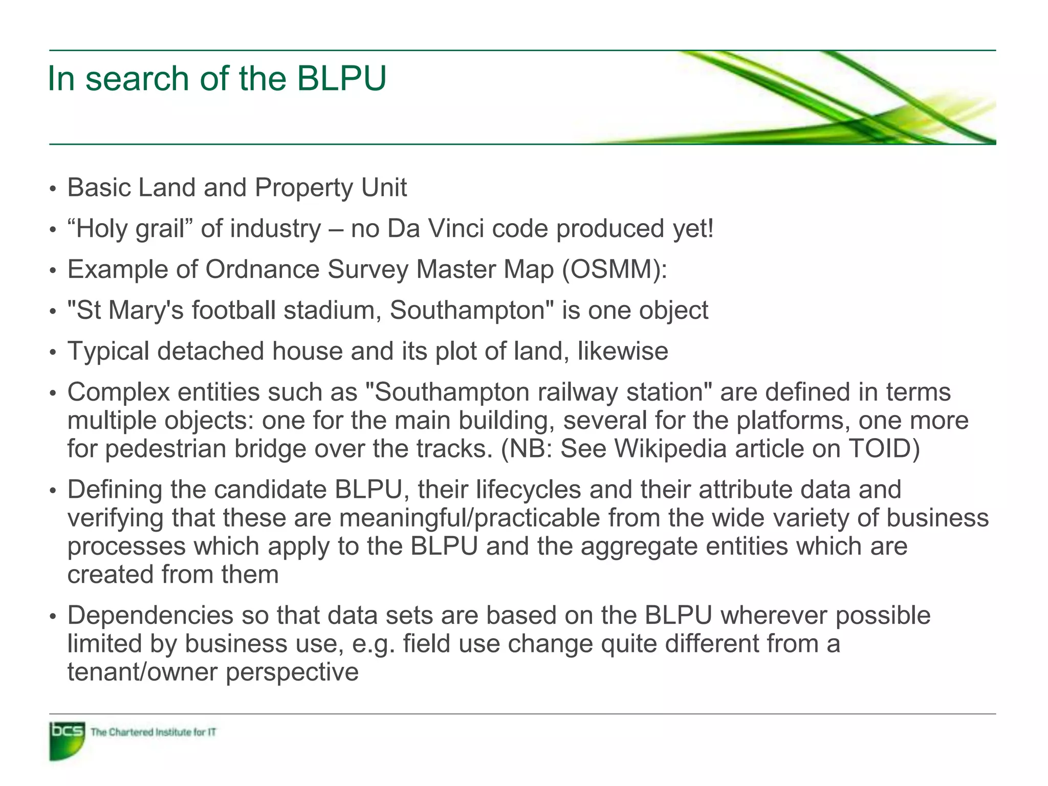 In search of the BLPU


• Basic Land and Property Unit
• “Holy grail” of industry – no Da Vinci code produced yet!
• Example of Ordnance Survey Master Map (OSMM):
• "St Mary's football stadium, Southampton" is one object
• Typical detached house and its plot of land, likewise
• Complex entities such as "Southampton railway station" are defined in terms
 multiple objects: one for the main building, several for the platforms, one more
 for pedestrian bridge over the tracks. (NB: See Wikipedia article on TOID)
• Defining the candidate BLPU, their lifecycles and their attribute data and
 verifying that these are meaningful/practicable from the wide variety of business
 processes which apply to the BLPU and the aggregate entities which are
 created from them
• Dependencies so that data sets are based on the BLPU wherever possible
 limited by business use, e.g. field use change quite different from a
 tenant/owner perspective
 