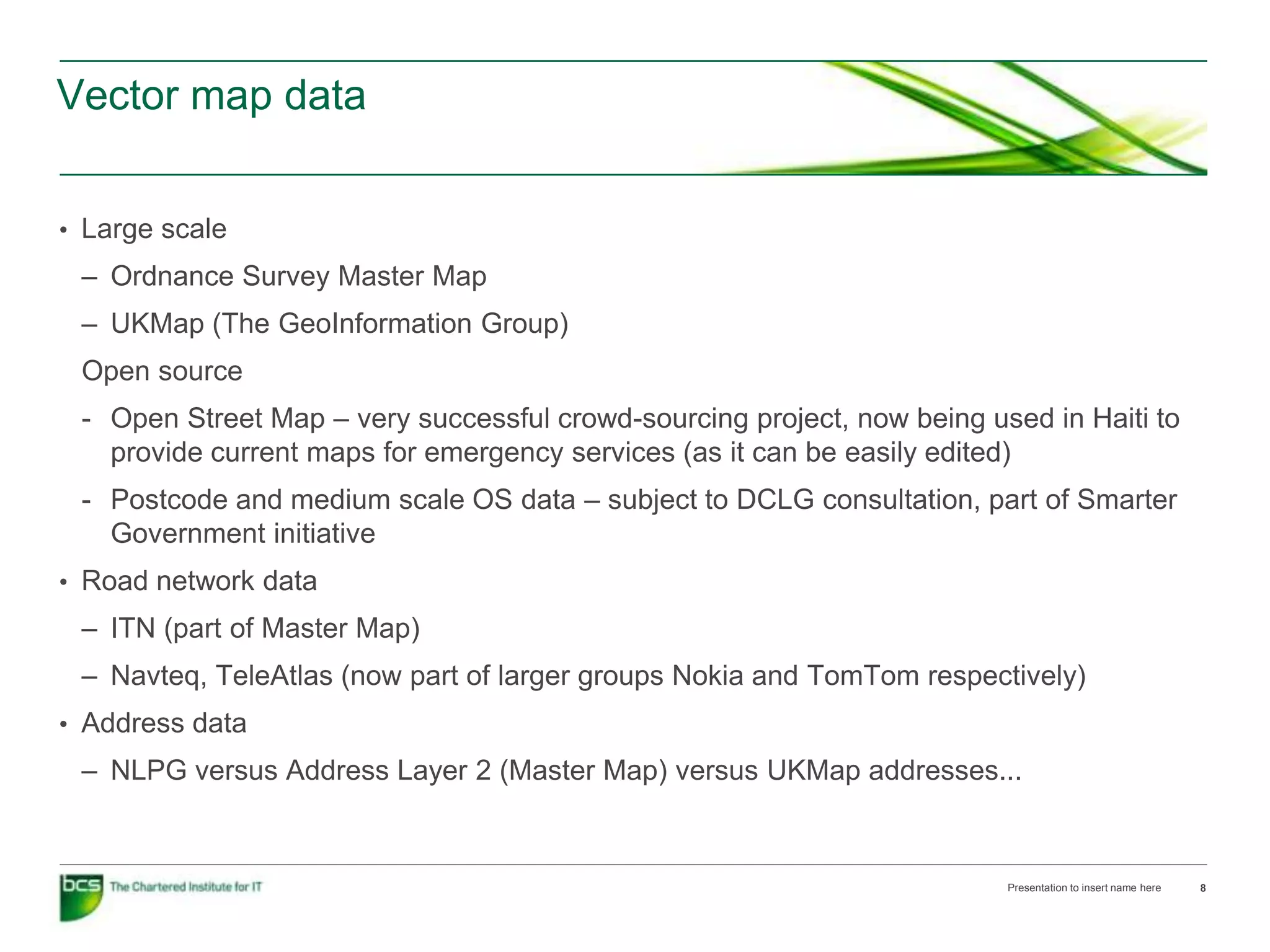 Vector map data


• Large scale
 – Ordnance Survey Master Map
 – UKMap (The GeoInformation Group)
 Open source
 - Open Street Map – very successful crowd-sourcing project, now being used in Haiti to
   provide current maps for emergency services (as it can be easily edited)
 - Postcode and medium scale OS data – subject to DCLG consultation, part of Smarter
   Government initiative
• Road network data
 – ITN (part of Master Map)
 – Navteq, TeleAtlas (now part of larger groups Nokia and TomTom respectively)
• Address data
 – NLPG versus Address Layer 2 (Master Map) versus UKMap addresses...


                                                                         Presentation to insert name here   8
 