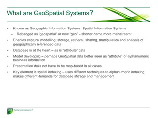 What are GeoSpatial Systems?

•       Known as Geographic Information Systems, Spatial Information Systems
    –     Rebadged as “geospatial” or now “geo” – shorter name more mainstream!
•       Enables capture, modelling, storage, retrieval, sharing, manipulation and analysis of
        geographically referenced data
•       Database is at the heart – as is “attribute” data
•       Model developing – perhaps GeoSpatial data better seen as “attribute” of alphanumeric
        business information
•       Presentation does not have to be map-based in all cases
•       Key element is spatial indexing – uses different techniques to alphanumeric indexing,
        makes different demands for database storage and management
 