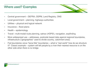 Where used? Examples


•   Central government – DEFRA, ODPM, Land Registry, ONS
•   Local government – planning, highways authorities
•   Utilities – physical and logical network
•   Insurance – flood plains
•   Health – epidemiology
•   Travel - multi-modal route planning, satnav (≠GPS!), navigation, wayfinding
•   More widespread use – addresses, postcode based data against regional boundaries,
    infrastructure (“geographies” used to divide country, catchment area)
•   Fiat boundaries verus “bona fide” boundaries – what is “real world” how do we structure
    it? Classic example – system will tell people by a river their nearest resource is on the
    other side when there is no bridge
 