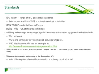 Standards


• ISO TC211 – range of ISO geospatial standards
  – Best known are WMS/WFS – not web services but similar
• CEN TC/287 – adopts them in Europe
• BSi IST/036 – UK standards committee
• All likely to be swept away as geospatial becomes mainstream by general web standards:
  – Web services
  – WMS and WFS now developing web services wrapper...
  – W3C Geolocation API see an example at:
    http://www.edparsons.com/maps/geolocation.html
• Your Location is: 51.591697, -0.172635, within 150m on Thu Jan 21 2010 13:06:24 GMT+0000 (GMT Standard
  Time)

• This page demonstrates basic usage of the Geolocation API.

  – Note: this requires client-side permission – but only required once!



                                                                                         Presentation to insert name here   18
 