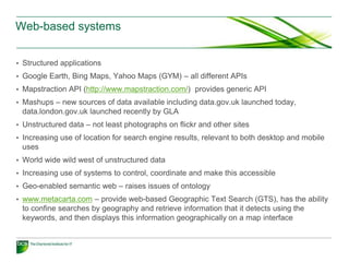 Web-based systems


• Structured applications
• Google Earth, Bing Maps, Yahoo Maps (GYM) – all different APIs
• Mapstraction API (http://www.mapstraction.com/) provides generic API
• Mashups – new sources of data available including data.gov.uk launched today,
 data.london.gov.uk launched recently by GLA
• Unstructured data – not least photographs on flickr and other sites
• Increasing use of location for search engine results, relevant to both desktop and mobile
 uses
• World wide wild west of unstructured data
• Increasing use of systems to control, coordinate and make this accessible
• Geo-enabled semantic web – raises issues of ontology
• www.metacarta.com – provide web-based Geographic Text Search (GTS), has the ability
 to confine searches by geography and retrieve information that it detects using the
 keywords, and then displays this information geographically on a map interface
 