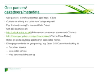 Geo-parsers/
gazetteers/metadata
• Geo-parsers: identify spatial tags (geo-tags) in data
• Context sensitivity and patterns of usage required
• E.g. Jordan (country) != Jordan (Katie Price)
• Can see examples at:
• http://unlock.edina.ac.uk/ (Edina unlock uses open source and OS data)
• http://developer.yahoo.com/geo/placemaker/ (Yahoo Place Maker)
• Relies on and populates gazetteer of associated names
• Emerging standards for geo-parsing, e.g. Open GIS Consortium looking at:
 – Gazetteer service
 – Geo-coder service
 – Web services (WMS/WFS)
 