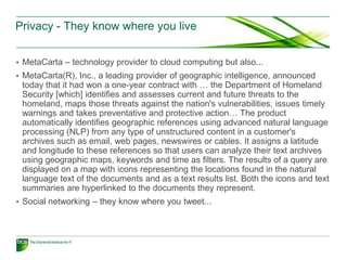 Privacy - They know where you live


• MetaCarta – technology provider to cloud computing but also...
• MetaCarta(R), Inc., a leading provider of geographic intelligence, announced
 today that it had won a one-year contract with … the Department of Homeland
 Security [which] identifies and assesses current and future threats to the
 homeland, maps those threats against the nation's vulnerabilities, issues timely
 warnings and takes preventative and protective action… The product
 automatically identifies geographic references using advanced natural language
 processing (NLP) from any type of unstructured content in a customer's
 archives such as email, web pages, newswires or cables. It assigns a latitude
 and longitude to these references so that users can analyze their text archives
 using geographic maps, keywords and time as filters. The results of a query are
 displayed on a map with icons representing the locations found in the natural
 language text of the documents and as a text results list. Both the icons and text
 summaries are hyperlinked to the documents they represent.
• Social networking – they know where you tweet...
 