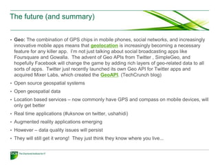 The future (and summary)


• Geo: The combination of GPS chips in mobile phones, social networks, and increasingly
 innovative mobile apps means that geolocation is increasingly becoming a necessary
 feature for any killer app. I’m not just talking about social broadcasting apps like
 Foursquare and Gowalla. The advent of Geo APIs from Twitter , SimpleGeo, and
 hopefully Facebook will change the game by adding rich layers of geo-related data to all
 sorts of apps. Twitter just recently launched its own Geo API for Twitter apps and
 acquired Mixer Labs, which created the GeoAPI. (TechCrunch blog)
• Open source geospatial systems
• Open geospatial data
• Location based services – now commonly have GPS and compass on mobile devices, will
 only get better
• Real time applications (#uksnow on twitter, ushahidi)
• Augmented reality applications emerging
• However – data quality issues will persist
• They will still get it wrong! They just think they know where you live...
 