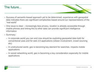 The future...


• Success of semantic-based approach yet to be determined, experience with geospatial
 data indicates there are significant complexities based around our representations of the
 “real world”
• One issue is clear – increasingly less privacy, location is already accessible through
 mobile phones and linking this to other data can provide significant intelligence
 information
• Summary:
 – in corporate world you can and now should be exploiting geospatial data both for
   conventional uses and for web 2.0 applications (citizen involvement, crowd sourcing
   etc)
 – In unstructured world, geo is becoming key element for searches, impacts mobile
   applications
 – In social networking world, geo is becoming a key consideration especially for mobile
   applications




                                                                              Presentation to insert name here   26
 