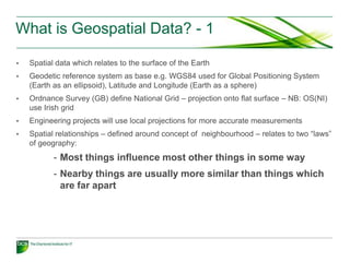 What is Geospatial Data? - 1

•   Spatial data which relates to the surface of the Earth
•   Geodetic reference system as base e.g. WGS84 used for Global Positioning System
    (Earth as an ellipsoid), Latitude and Longitude (Earth as a sphere)
•   Ordnance Survey (GB) define National Grid – projection onto flat surface – NB: OS(NI)
    use Irish grid
•   Engineering projects will use local projections for more accurate measurements
•   Spatial relationships – defined around concept of neighbourhood – relates to two “laws”
    of geography:
           - Most things influence most other things in some way
           - Nearby things are usually more similar than things which
             are far apart
 