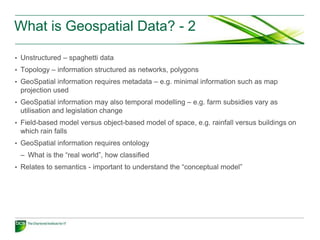 What is Geospatial Data? - 2

• Unstructured – spaghetti data
• Topology – information structured as networks, polygons
• GeoSpatial information requires metadata – e.g. minimal information such as map
 projection used
• GeoSpatial information may also temporal modelling – e.g. farm subsidies vary as
 utilisation and legislation change
• Field-based model versus object-based model of space, e.g. rainfall versus buildings on
 which rain falls
• GeoSpatial information requires ontology
 – What is the “real world”, how classified
• Relates to semantics - important to understand the “conceptual model”
 