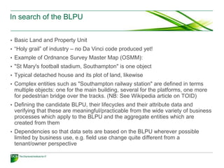 In search of the BLPU


• Basic Land and Property Unit
• “Holy grail” of industry – no Da Vinci code produced yet!
• Example of Ordnance Survey Master Map (OSMM):
• "St Mary's football stadium, Southampton" is one object
• Typical detached house and its plot of land, likewise
• Complex entities such as "Southampton railway station" are defined in terms
 multiple objects: one for the main building, several for the platforms, one more
 for pedestrian bridge over the tracks. (NB: See Wikipedia article on TOID)
• Defining the candidate BLPU, their lifecycles and their attribute data and
 verifying that these are meaningful/practicable from the wide variety of business
 processes which apply to the BLPU and the aggregate entities which are
 created from them
• Dependencies so that data sets are based on the BLPU wherever possible
 limited by business use, e.g. field use change quite different from a
 tenant/owner perspective
 