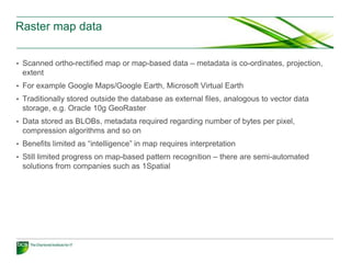 Raster map data


• Scanned ortho-rectified map or map-based data – metadata is co-ordinates, projection,
 extent
• For example Google Maps/Google Earth, Microsoft Virtual Earth
• Traditionally stored outside the database as external files, analogous to vector data
 storage, e.g. Oracle 10g GeoRaster
• Data stored as BLOBs, metadata required regarding number of bytes per pixel,
 compression algorithms and so on
• Benefits limited as “intelligence” in map requires interpretation
• Still limited progress on map-based pattern recognition – there are semi-automated
 solutions from companies such as 1Spatial
 