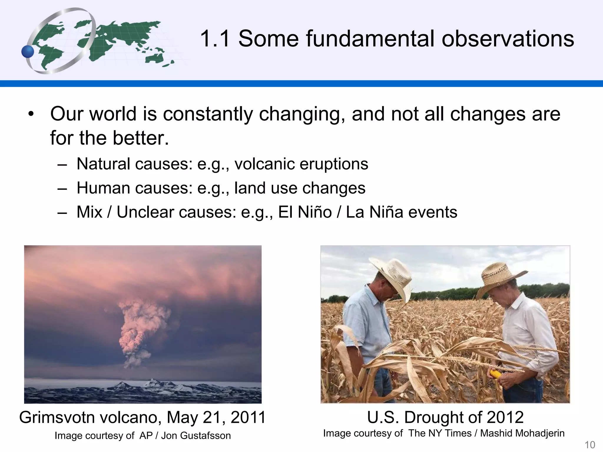 1.1 Some fundamental observations
• Our world is constantly changing, and not all changes are
for the better.
– Natural causes: e.g., volcanic eruptions
– Human causes: e.g., land use changes
– Mix / Unclear causes: e.g., El Niño / La Niña events
Grimsvotn volcano, May 21, 2011
Image courtesy of AP / Jon Gustafsson
U.S. Drought of 2012
Image courtesy of The NY Times / Mashid Mohadjerin
10
 
