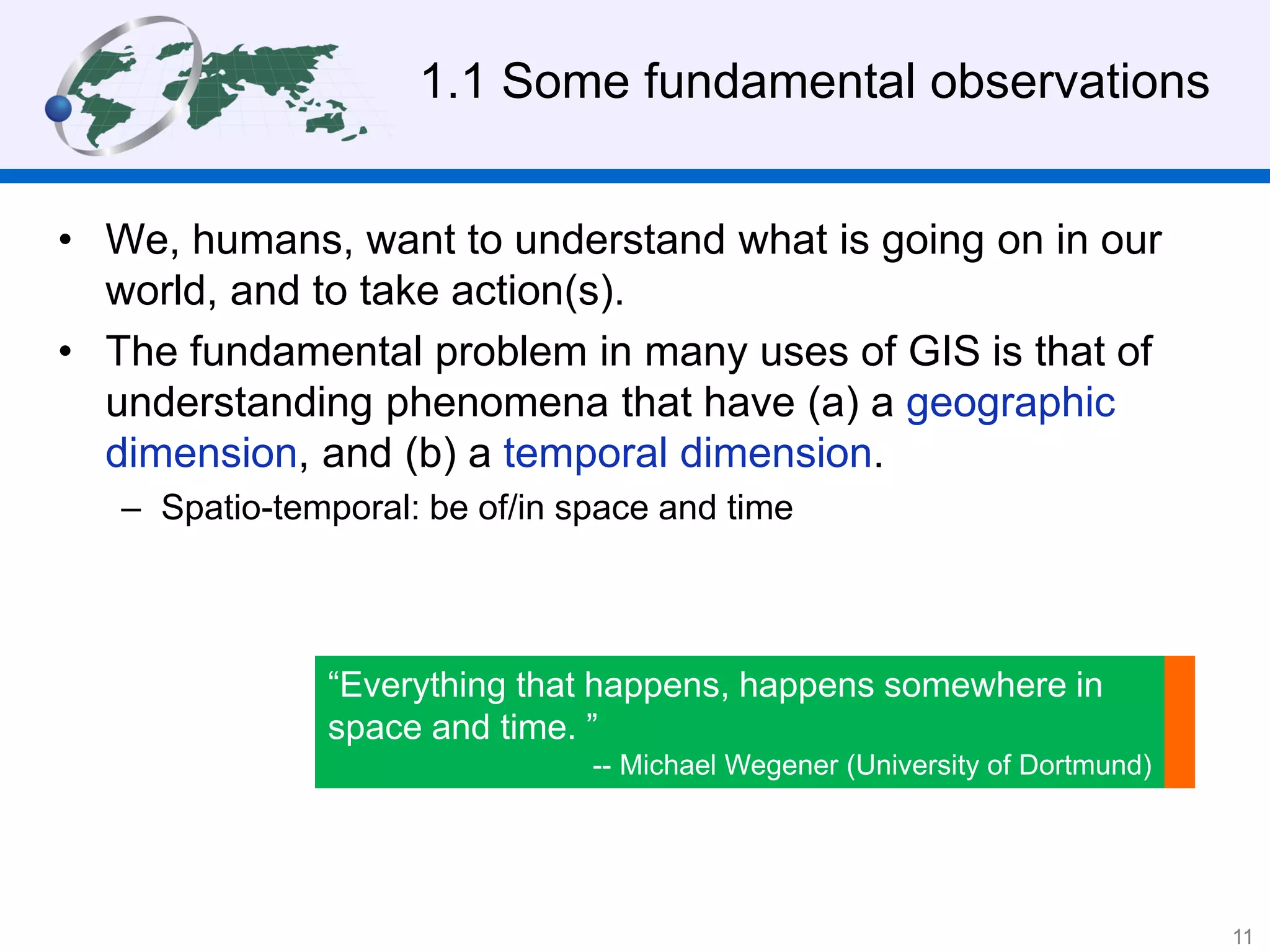 1.1 Some fundamental observations
• We, humans, want to understand what is going on in our
world, and to take action(s).
• The fundamental problem in many uses of GIS is that of
understanding phenomena that have (a) a geographic
dimension, and (b) a temporal dimension.
– Spatio-temporal: be of/in space and time
“Everything that happens, happens somewhere in
space and time. ”
-- Michael Wegener (University of Dortmund)
11
 