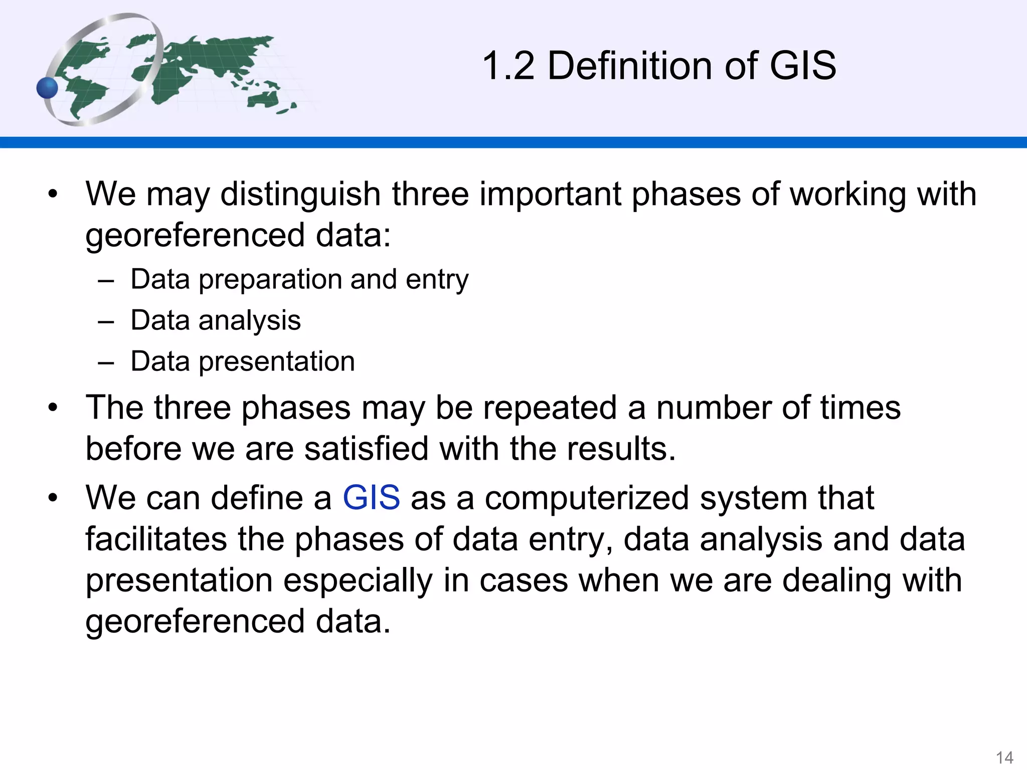 1.2 Definition of GIS
• We may distinguish three important phases of working with
georeferenced data:
– Data preparation and entry
– Data analysis
– Data presentation
• The three phases may be repeated a number of times
before we are satisfied with the results.
• We can define a GIS as a computerized system that
facilitates the phases of data entry, data analysis and data
presentation especially in cases when we are dealing with
georeferenced data.
14
 