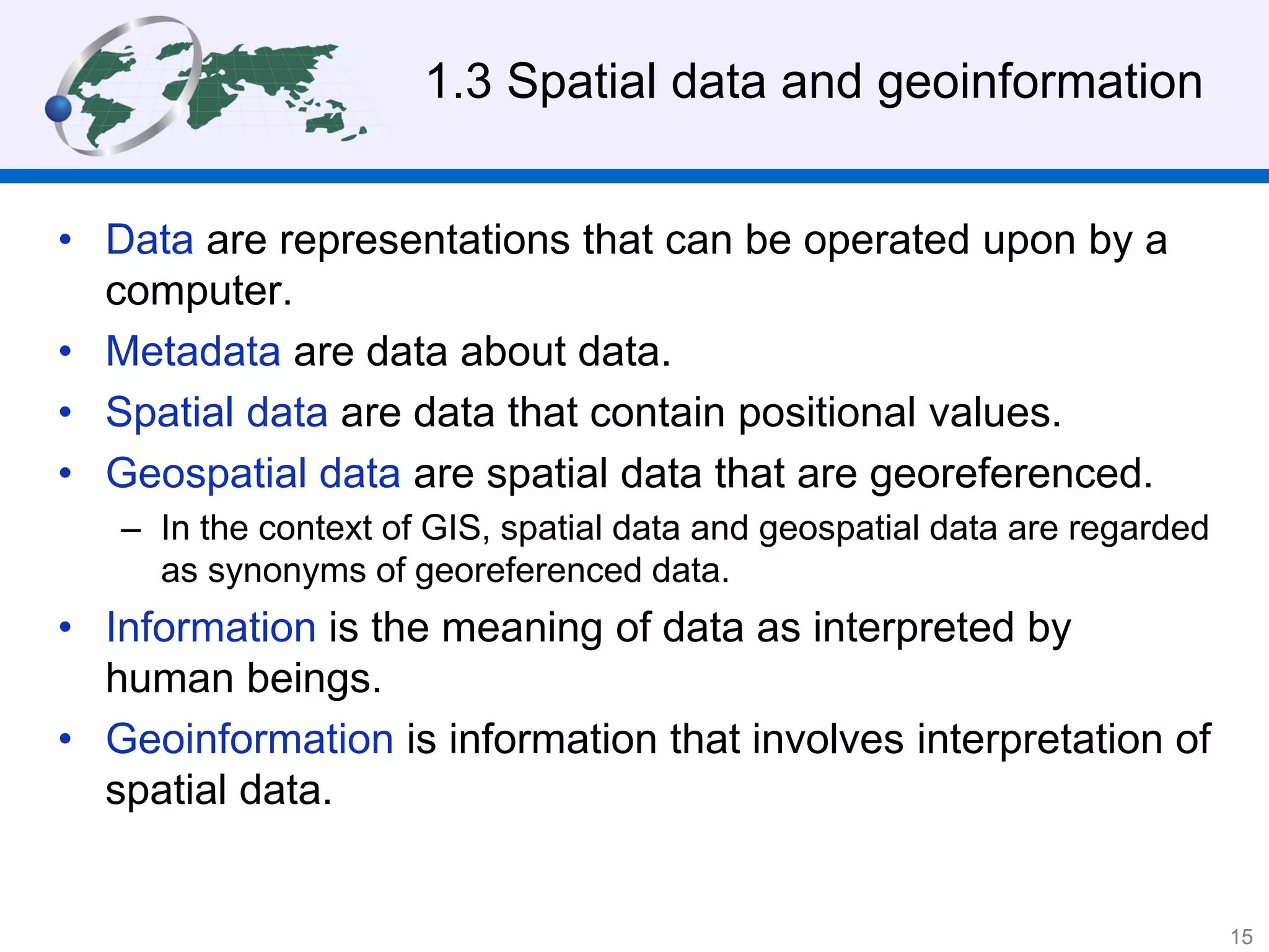 1.3 Spatial data and geoinformation
• Data are representations that can be operated upon by a
computer.
• Metadata are data about data.
• Spatial data are data that contain positional values.
• Geospatial data are spatial data that are georeferenced.
– In the context of GIS, spatial data and geospatial data are regarded
as synonyms of georeferenced data.
• Information is the meaning of data as interpreted by
human beings.
• Geoinformation is information that involves interpretation of
spatial data.
15
 