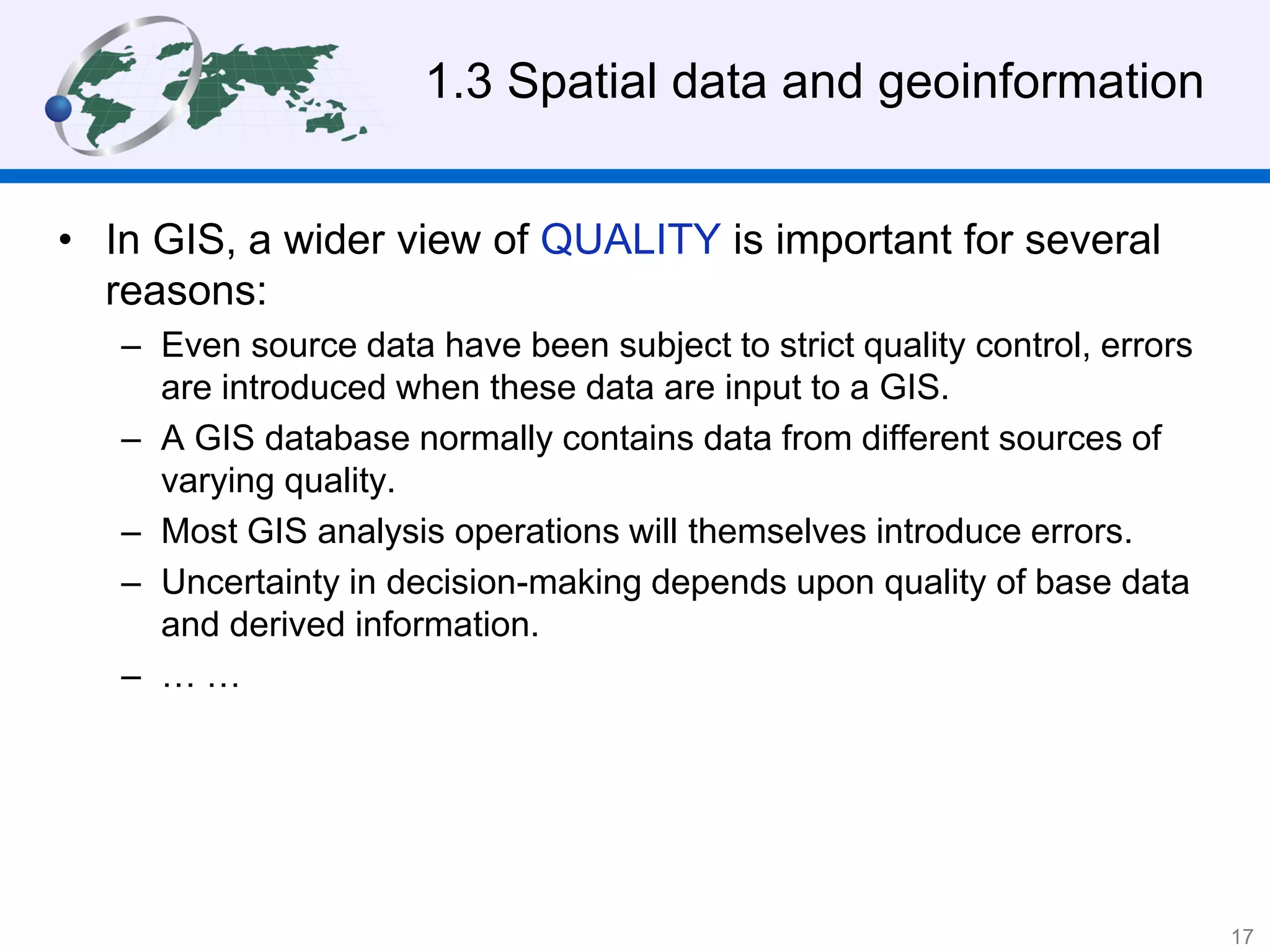 1.3 Spatial data and geoinformation
• In GIS, a wider view of QUALITY is important for several
reasons:
– Even source data have been subject to strict quality control, errors
are introduced when these data are input to a GIS.
– A GIS database normally contains data from different sources of
varying quality.
– Most GIS analysis operations will themselves introduce errors.
– Uncertainty in decision-making depends upon quality of base data
and derived information.
– … …
17
 