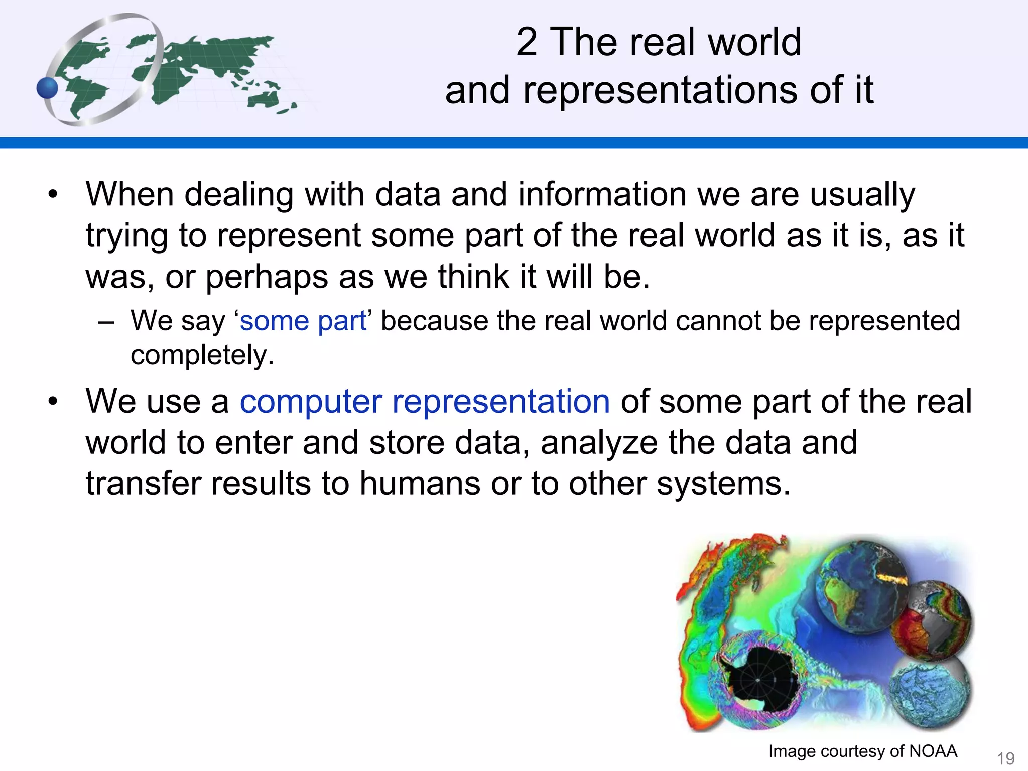 2 The real world
and representations of it
• When dealing with data and information we are usually
trying to represent some part of the real world as it is, as it
was, or perhaps as we think it will be.
– We say ‘some part’ because the real world cannot be represented
completely.
• We use a computer representation of some part of the real
world to enter and store data, analyze the data and
transfer results to humans or to other systems.
Image courtesy of NOAA 19
 