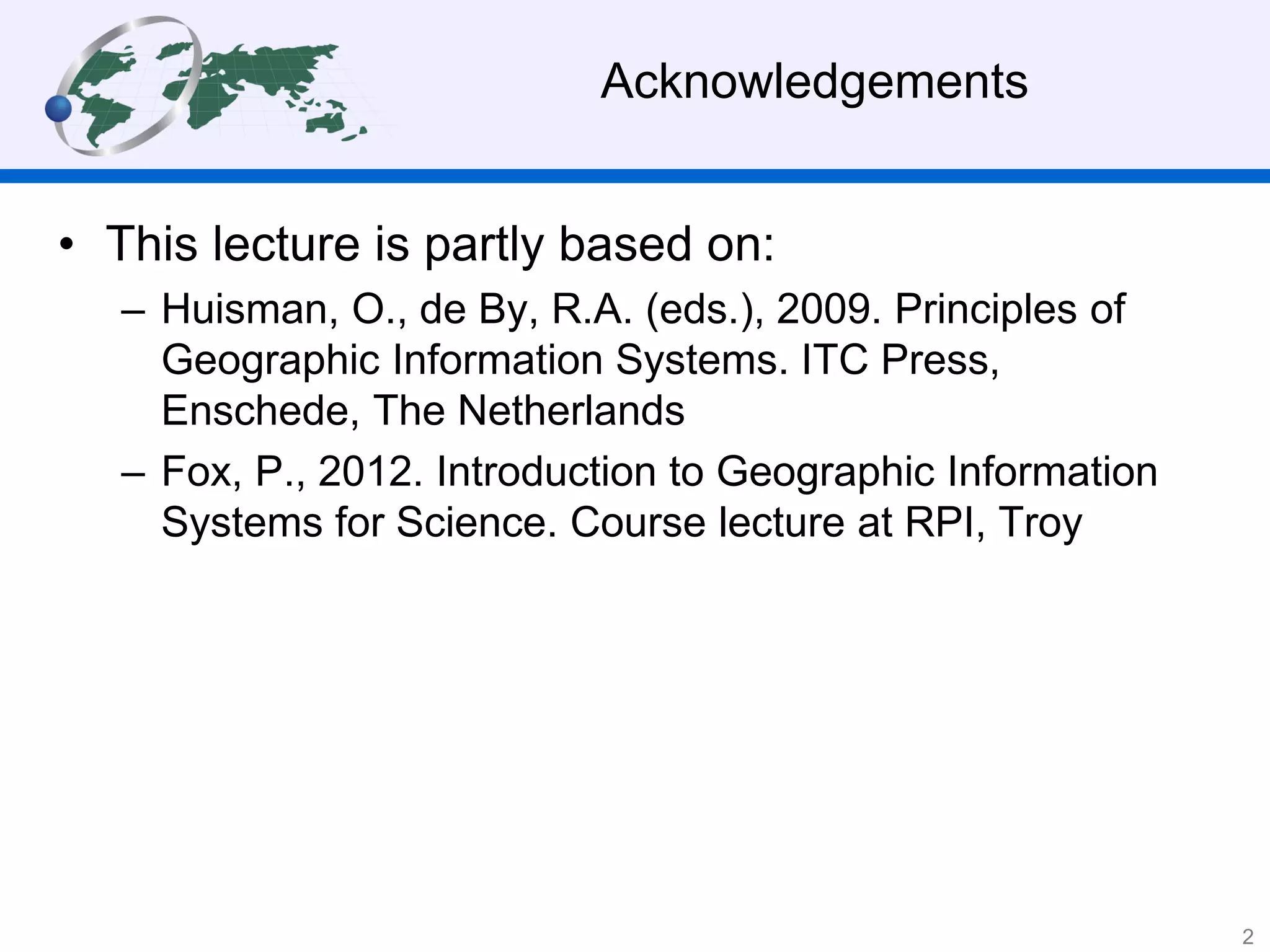 Acknowledgements
• This lecture is partly based on:
– Huisman, O., de By, R.A. (eds.), 2009. Principles of
Geographic Information Systems. ITC Press,
Enschede, The Netherlands
– Fox, P., 2012. Introduction to Geographic Information
Systems for Science. Course lecture at RPI, Troy
2
 