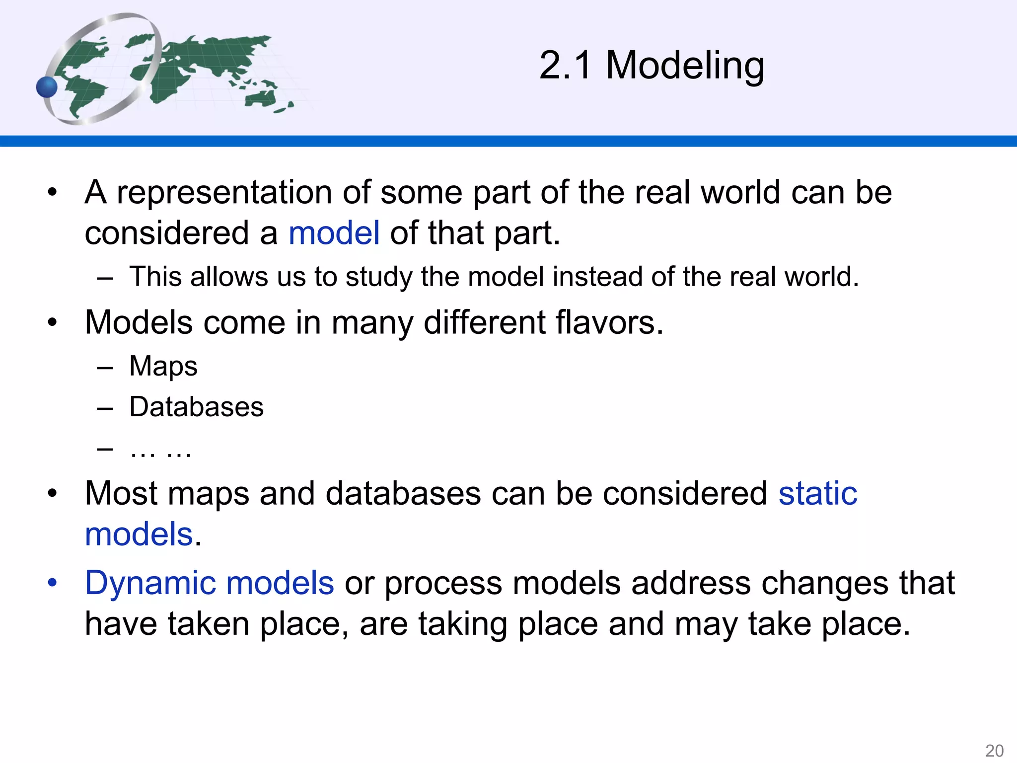 2.1 Modeling
• A representation of some part of the real world can be
considered a model of that part.
– This allows us to study the model instead of the real world.
• Models come in many different flavors.
– Maps
– Databases
– … …
• Most maps and databases can be considered static
models.
• Dynamic models or process models address changes that
have taken place, are taking place and may take place.
20
 