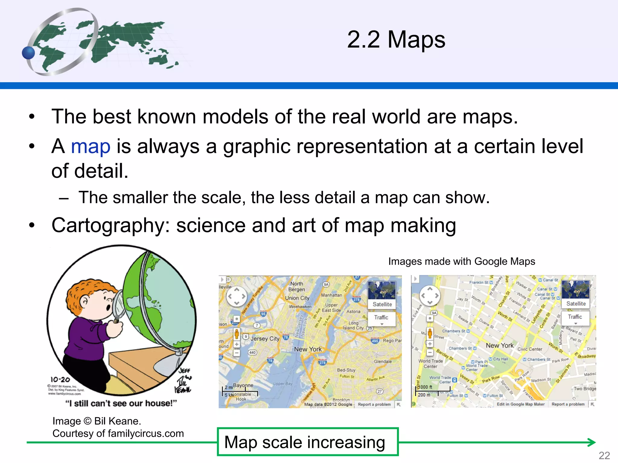 2.2 Maps
• The best known models of the real world are maps.
• A map is always a graphic representation at a certain level
of detail.
– The smaller the scale, the less detail a map can show.
• Cartography: science and art of map making
Map scale increasing
Images made with Google Maps
Image © Bil Keane.
Courtesy of familycircus.com
22
 