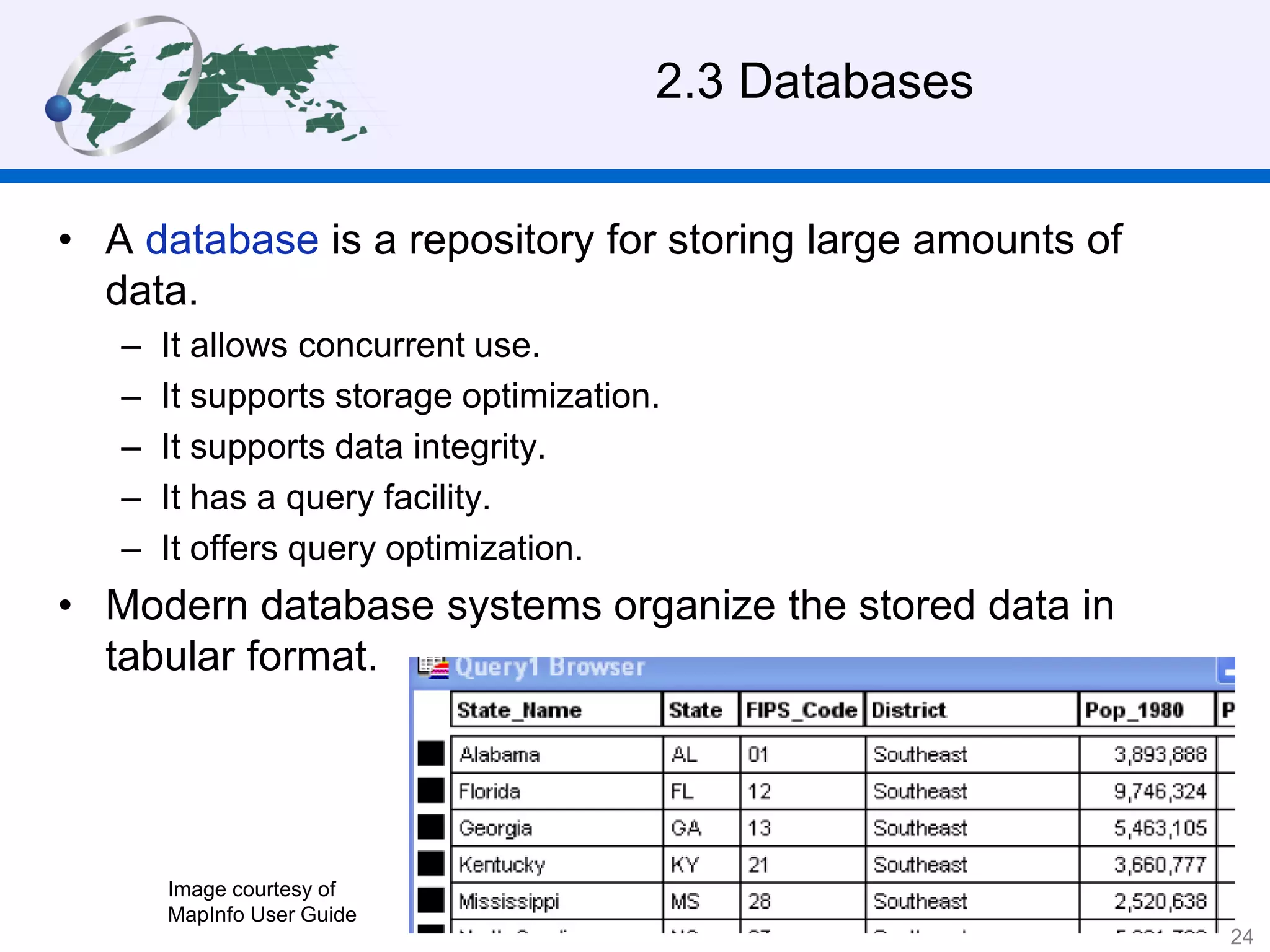 2.3 Databases
• A database is a repository for storing large amounts of
data.
– It allows concurrent use.
– It supports storage optimization.
– It supports data integrity.
– It has a query facility.
– It offers query optimization.
• Modern database systems organize the stored data in
tabular format.
Image courtesy of
MapInfo User Guide
24
 