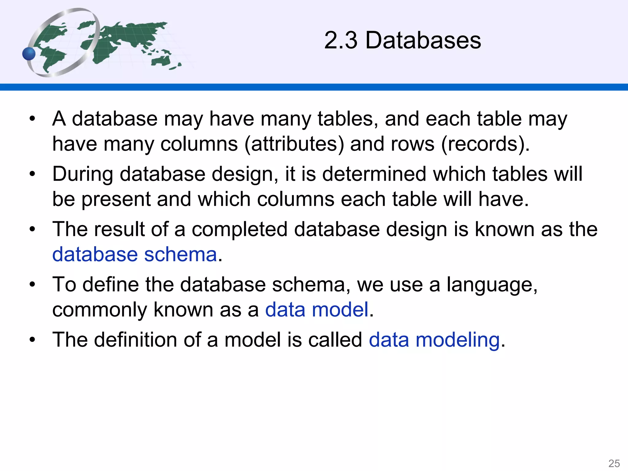 2.3 Databases
• A database may have many tables, and each table may
have many columns (attributes) and rows (records).
• During database design, it is determined which tables will
be present and which columns each table will have.
• The result of a completed database design is known as the
database schema.
• To define the database schema, we use a language,
commonly known as a data model.
• The definition of a model is called data modeling.
25
 