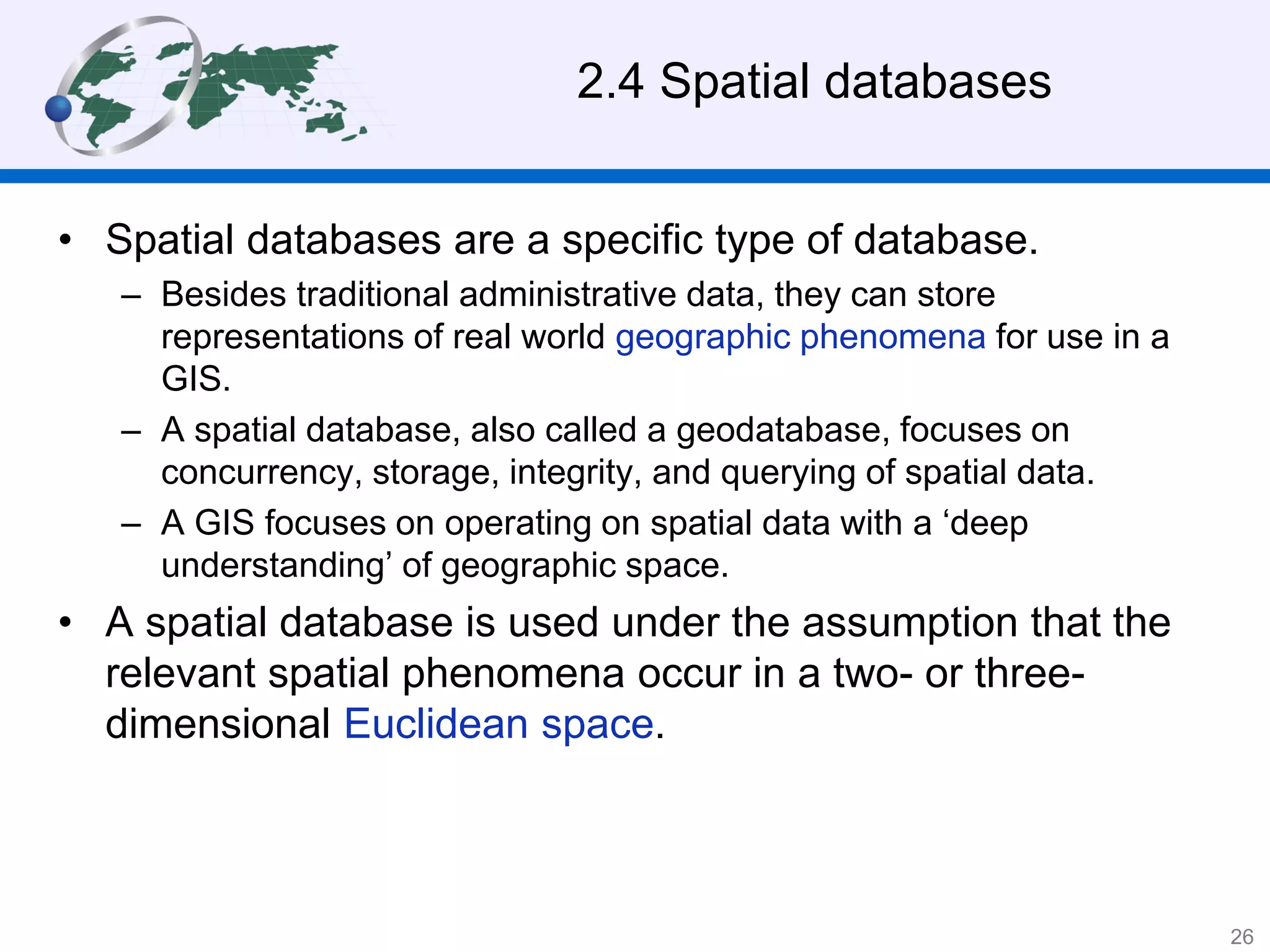 2.4 Spatial databases
• Spatial databases are a specific type of database.
– Besides traditional administrative data, they can store
representations of real world geographic phenomena for use in a
GIS.
– A spatial database, also called a geodatabase, focuses on
concurrency, storage, integrity, and querying of spatial data.
– A GIS focuses on operating on spatial data with a ‘deep
understanding’ of geographic space.
• A spatial database is used under the assumption that the
relevant spatial phenomena occur in a two- or three-
dimensional Euclidean space.
26
 