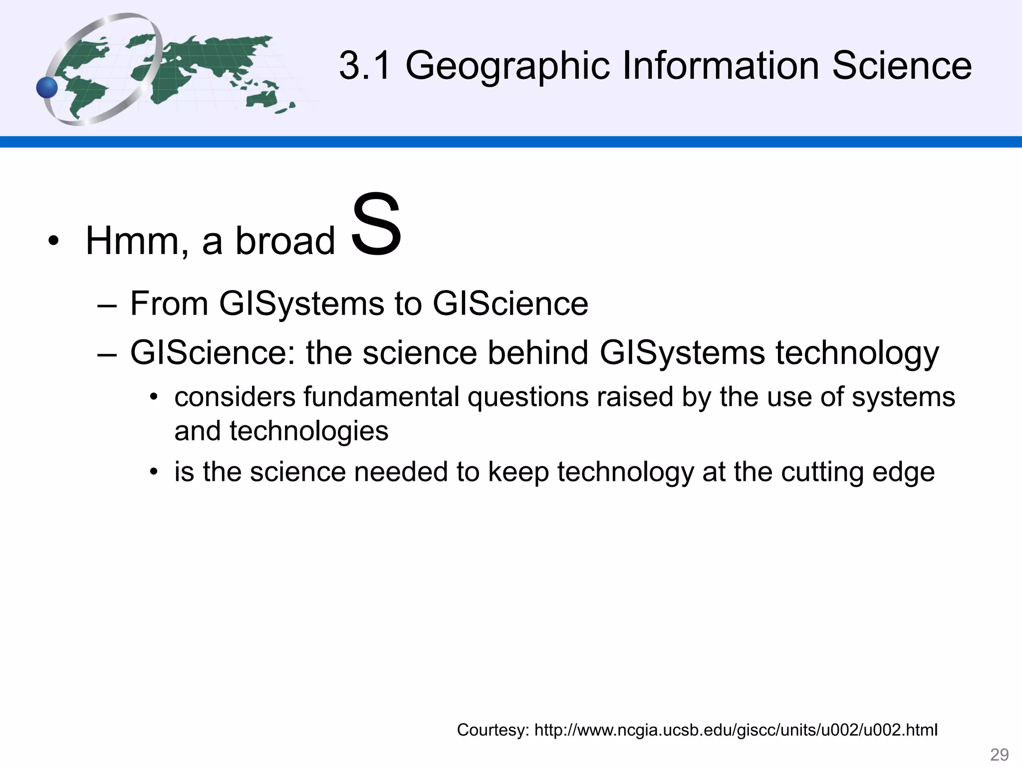 3.1 Geographic Information Science
• Hmm, a broad S
– From GISystems to GIScience
– GIScience: the science behind GISystems technology
• considers fundamental questions raised by the use of systems
and technologies
• is the science needed to keep technology at the cutting edge
Courtesy: http://www.ncgia.ucsb.edu/giscc/units/u002/u002.html
29
 