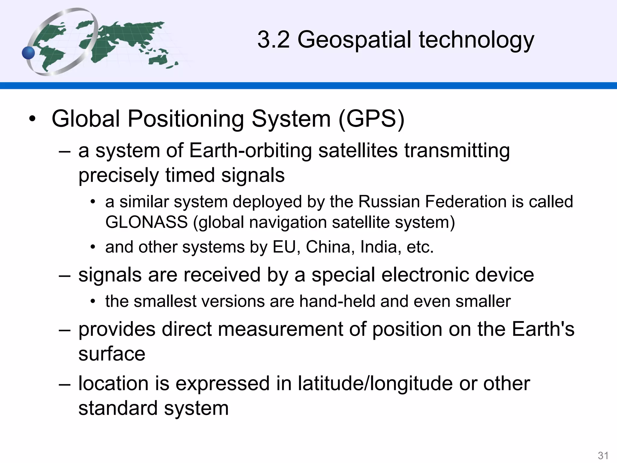 • Global Positioning System (GPS)
– a system of Earth-orbiting satellites transmitting
precisely timed signals
• a similar system deployed by the Russian Federation is called
GLONASS (global navigation satellite system)
• and other systems by EU, China, India, etc.
– signals are received by a special electronic device
• the smallest versions are hand-held and even smaller
– provides direct measurement of position on the Earth's
surface
– location is expressed in latitude/longitude or other
standard system
3.2 Geospatial technology
31
 