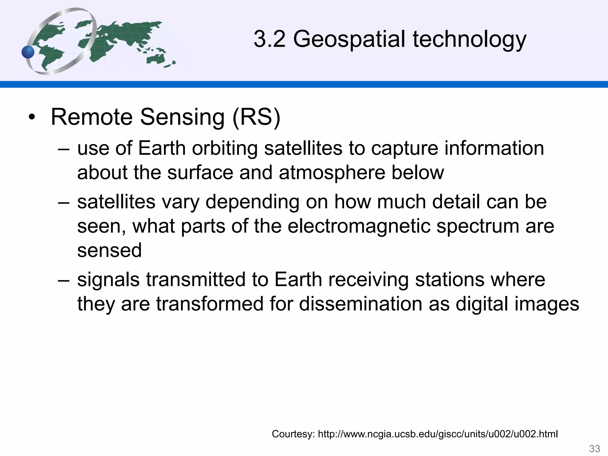• Remote Sensing (RS)
– use of Earth orbiting satellites to capture information
about the surface and atmosphere below
– satellites vary depending on how much detail can be
seen, what parts of the electromagnetic spectrum are
sensed
– signals transmitted to Earth receiving stations where
they are transformed for dissemination as digital images
Courtesy: http://www.ncgia.ucsb.edu/giscc/units/u002/u002.html
3.2 Geospatial technology
33
 