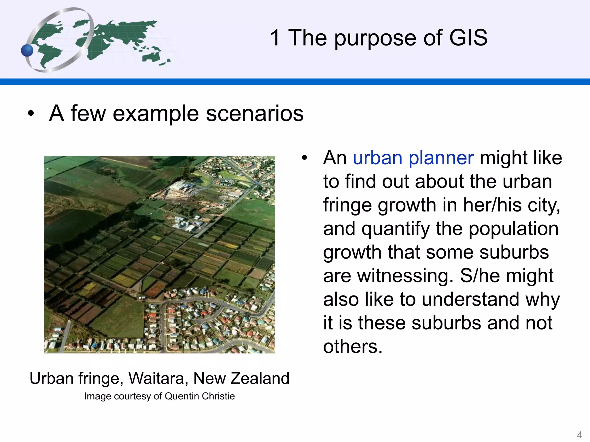 1 The purpose of GIS
• A few example scenarios
• An urban planner might like
to find out about the urban
fringe growth in her/his city,
and quantify the population
growth that some suburbs
are witnessing. S/he might
also like to understand why
it is these suburbs and not
others.
Urban fringe, Waitara, New Zealand
Image courtesy of Quentin Christie
4
 