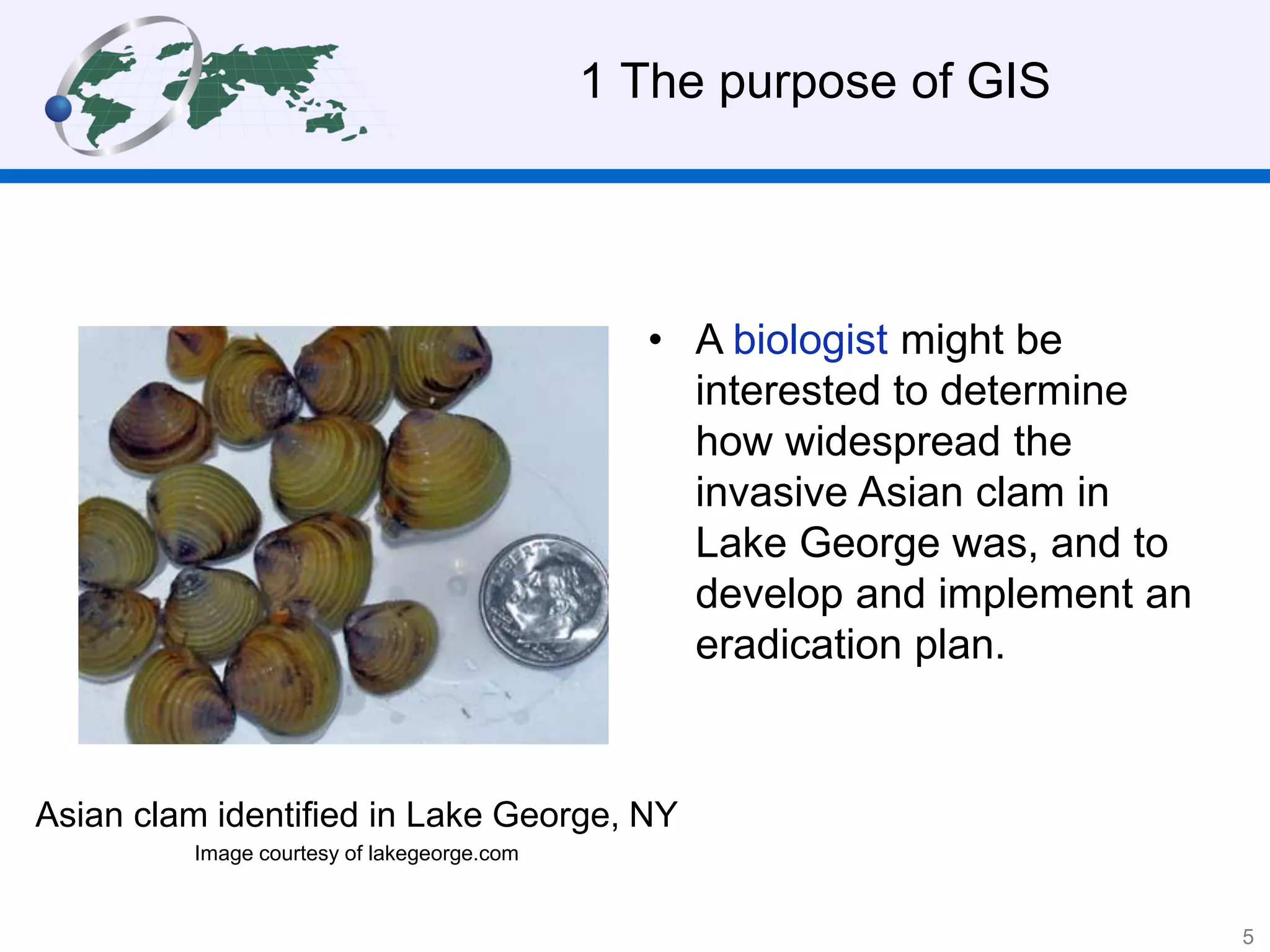 • A biologist might be
interested to determine
how widespread the
invasive Asian clam in
Lake George was, and to
develop and implement an
eradication plan.
1 The purpose of GIS
Asian clam identified in Lake George, NY
Image courtesy of lakegeorge.com
5
 
