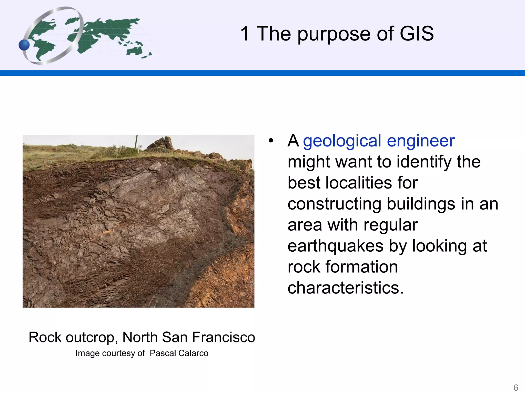 • A geological engineer
might want to identify the
best localities for
constructing buildings in an
area with regular
earthquakes by looking at
rock formation
characteristics.
1 The purpose of GIS
Rock outcrop, North San Francisco
Image courtesy of Pascal Calarco
6
 