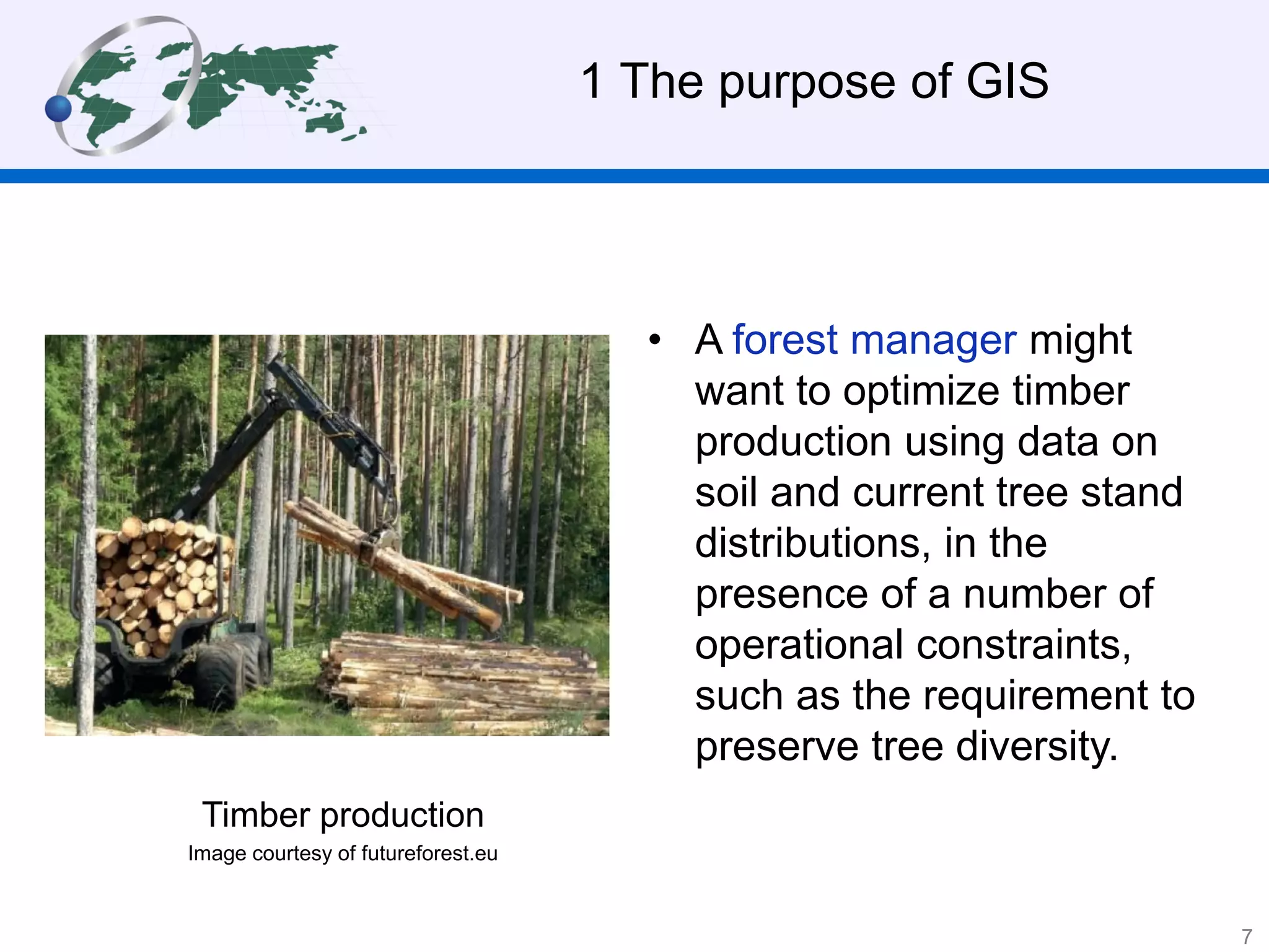 • A forest manager might
want to optimize timber
production using data on
soil and current tree stand
distributions, in the
presence of a number of
operational constraints,
such as the requirement to
preserve tree diversity.
1 The purpose of GIS
Timber production
Image courtesy of futureforest.eu
7
 