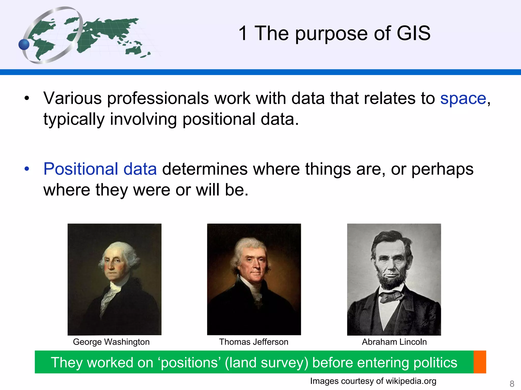1 The purpose of GIS
• Various professionals work with data that relates to space,
typically involving positional data.
• Positional data determines where things are, or perhaps
where they were or will be.
Abraham LincolnThomas JeffersonGeorge Washington
They worked on ‘positions’ (land survey) before entering politics
Images courtesy of wikipedia.org 8
 