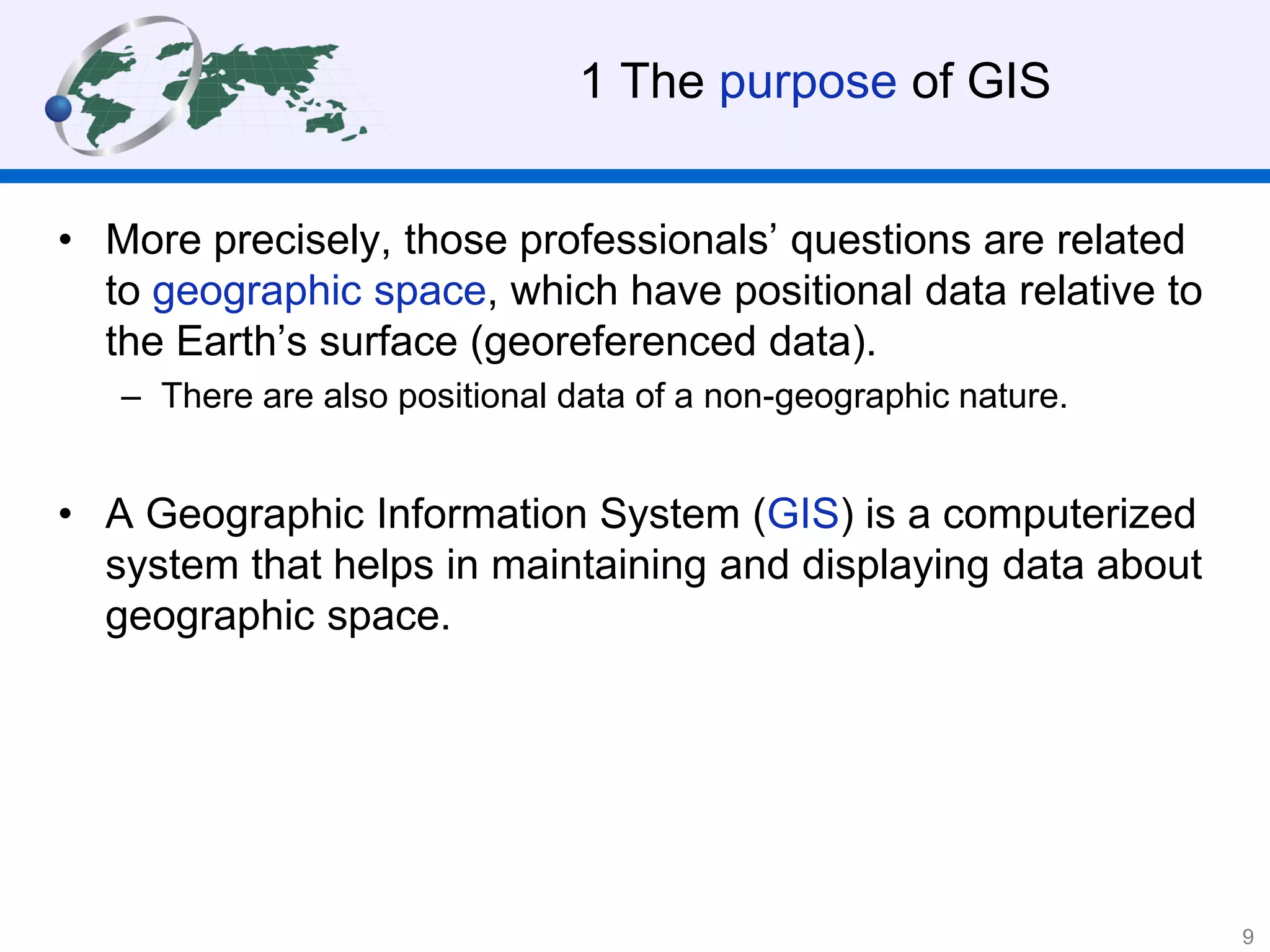 1 The purpose of GIS
• More precisely, those professionals’ questions are related
to geographic space, which have positional data relative to
the Earth’s surface (georeferenced data).
– There are also positional data of a non-geographic nature.
• A Geographic Information System (GIS) is a computerized
system that helps in maintaining and displaying data about
geographic space.
9
 