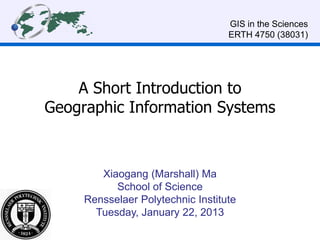 A Short Introduction to
Geographic Information Systems
Xiaogang (Marshall) Ma
School of Science
Rensselaer Polytechnic Institute
Tuesday, January 22, 2013
GIS in the Sciences
ERTH 4750 (38031)
 