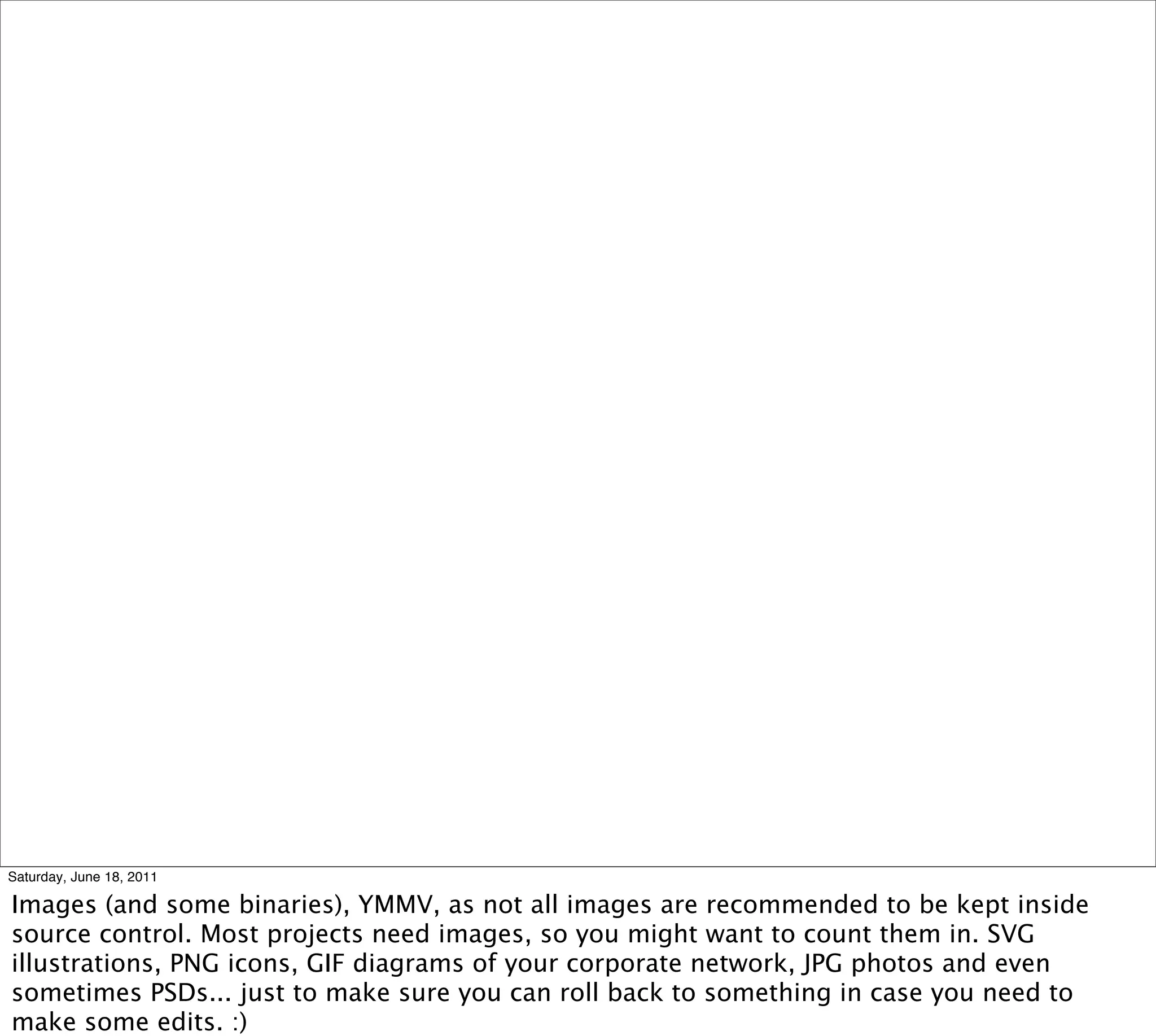 Saturday, June 18, 2011

Images (and some binaries), YMMV, as not all images are recommended to be kept inside
source control. Most projects need images, so you might want to count them in. SVG
illustrations, PNG icons, GIF diagrams of your corporate network, JPG photos and even
sometimes PSDs... just to make sure you can roll back to something in case you need to
make some edits. :)
 