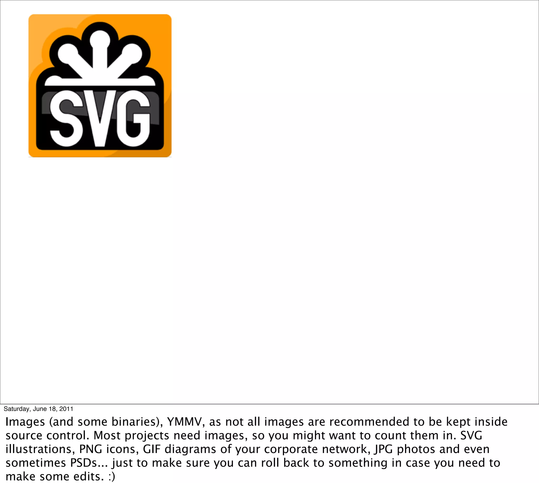 Saturday, June 18, 2011

Images (and some binaries), YMMV, as not all images are recommended to be kept inside
source control. Most projects need images, so you might want to count them in. SVG
illustrations, PNG icons, GIF diagrams of your corporate network, JPG photos and even
sometimes PSDs... just to make sure you can roll back to something in case you need to
make some edits. :)
 