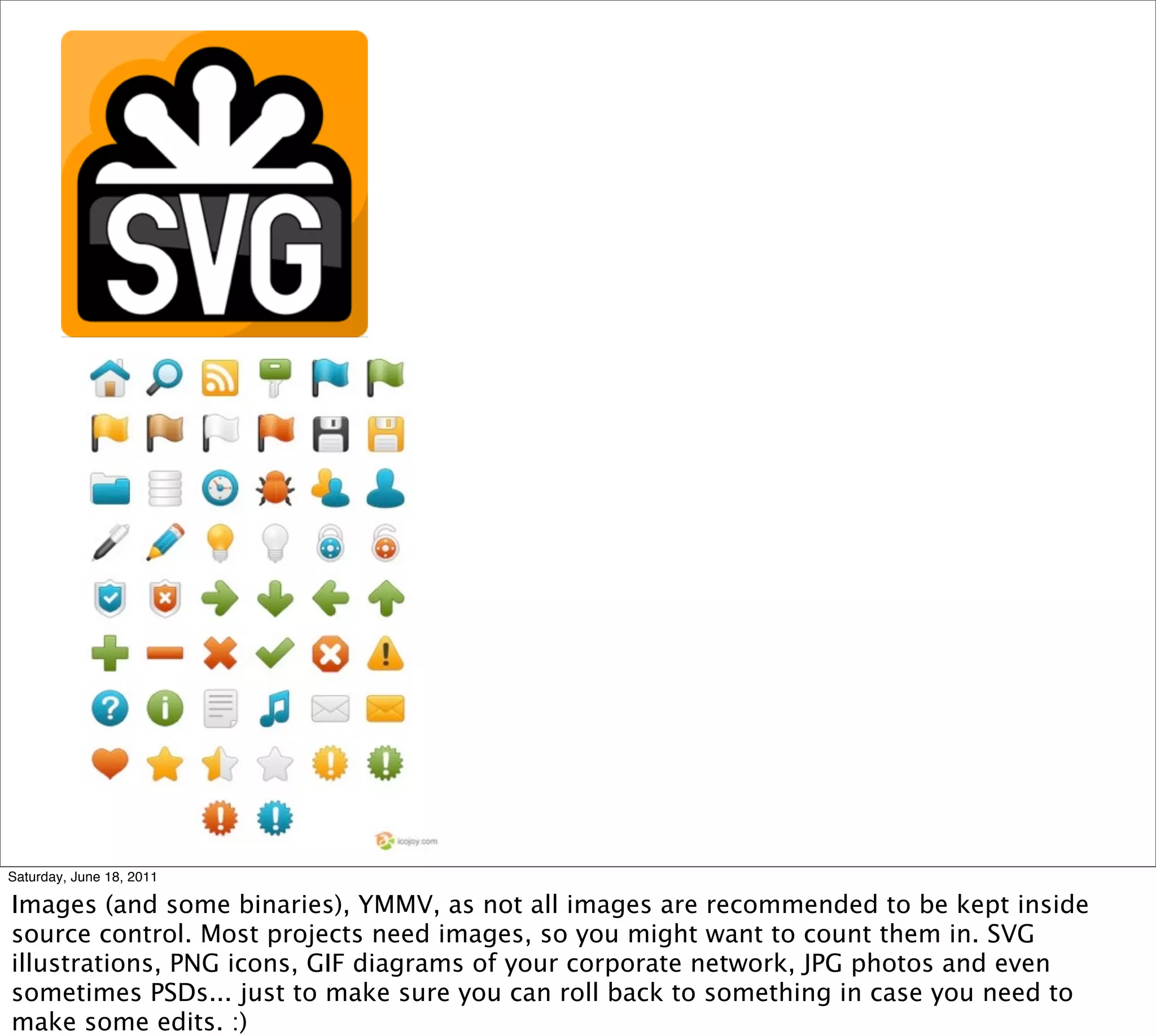 Saturday, June 18, 2011

Images (and some binaries), YMMV, as not all images are recommended to be kept inside
source control. Most projects need images, so you might want to count them in. SVG
illustrations, PNG icons, GIF diagrams of your corporate network, JPG photos and even
sometimes PSDs... just to make sure you can roll back to something in case you need to
make some edits. :)
 