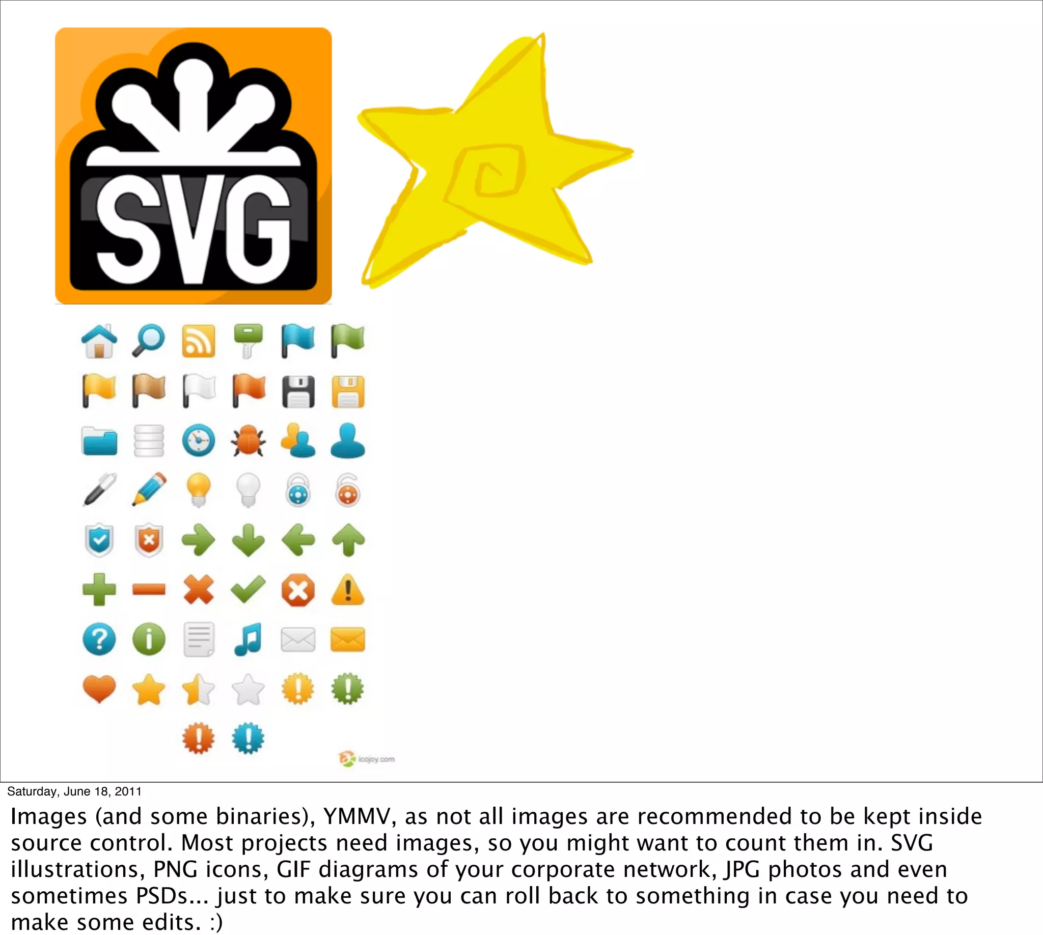 Saturday, June 18, 2011

Images (and some binaries), YMMV, as not all images are recommended to be kept inside
source control. Most projects need images, so you might want to count them in. SVG
illustrations, PNG icons, GIF diagrams of your corporate network, JPG photos and even
sometimes PSDs... just to make sure you can roll back to something in case you need to
make some edits. :)
 