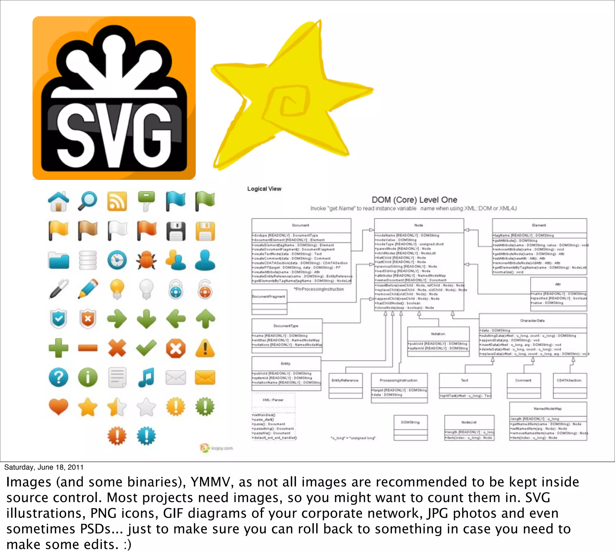 Saturday, June 18, 2011

Images (and some binaries), YMMV, as not all images are recommended to be kept inside
source control. Most projects need images, so you might want to count them in. SVG
illustrations, PNG icons, GIF diagrams of your corporate network, JPG photos and even
sometimes PSDs... just to make sure you can roll back to something in case you need to
make some edits. :)
 