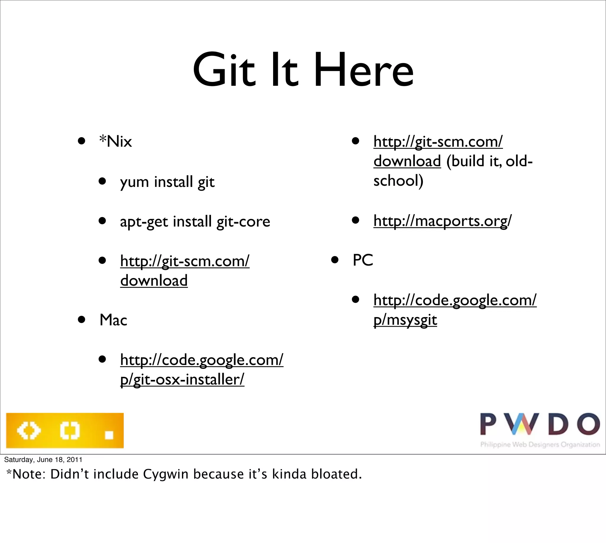 Git It Here
                     •    *Nix                               •   http://git-scm.com/
                                                                 download (build it, old-
                          •   yum install git                    school)

                          •   apt-get install git-core       •   http://macports.org/

                          •   http://git-scm.com/        •   PC
                              download
                                                             •   http://code.google.com/
                     •    Mac                                    p/msysgit

                          •   http://code.google.com/
                              p/git-osx-installer/



Saturday, June 18, 2011

*Note: Didn’t include Cygwin because it’s kinda bloated.
 