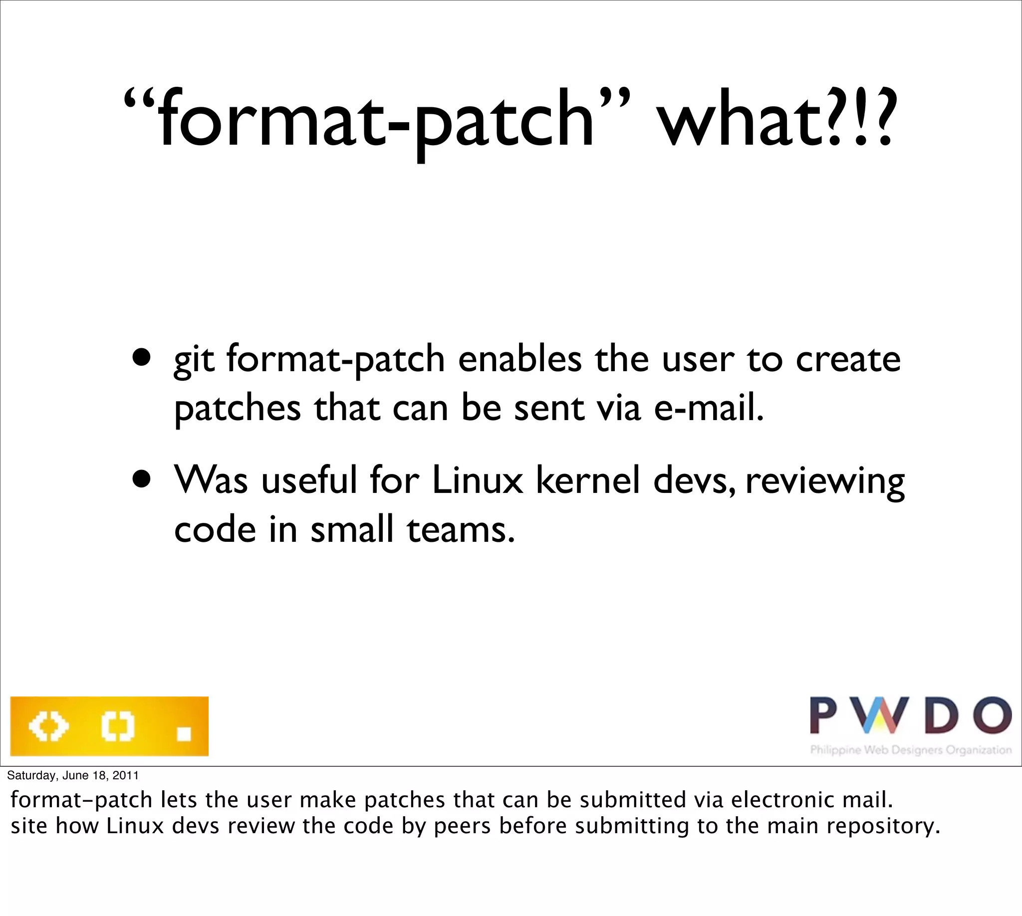 “format-patch” what?!?

                     • git format-patch enables the user to create
                          patches that can be sent via e-mail.
                     • Was useful for Linux kernel devs, reviewing
                          code in small teams.




Saturday, June 18, 2011

format-patch lets the user make patches that can be submitted via electronic mail.
site how Linux devs review the code by peers before submitting to the main repository.
 