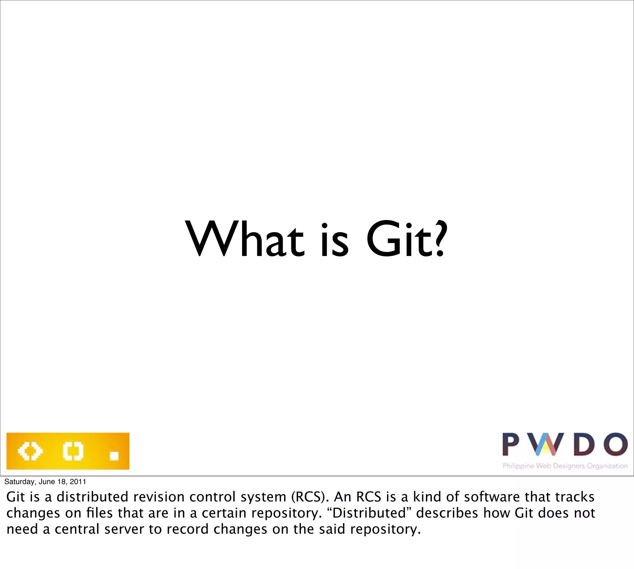 What is Git?



Saturday, June 18, 2011

Git is a distributed revision control system (RCS). An RCS is a kind of software that tracks
changes on ﬁles that are in a certain repository. “Distributed” describes how Git does not
need a central server to record changes on the said repository.
 