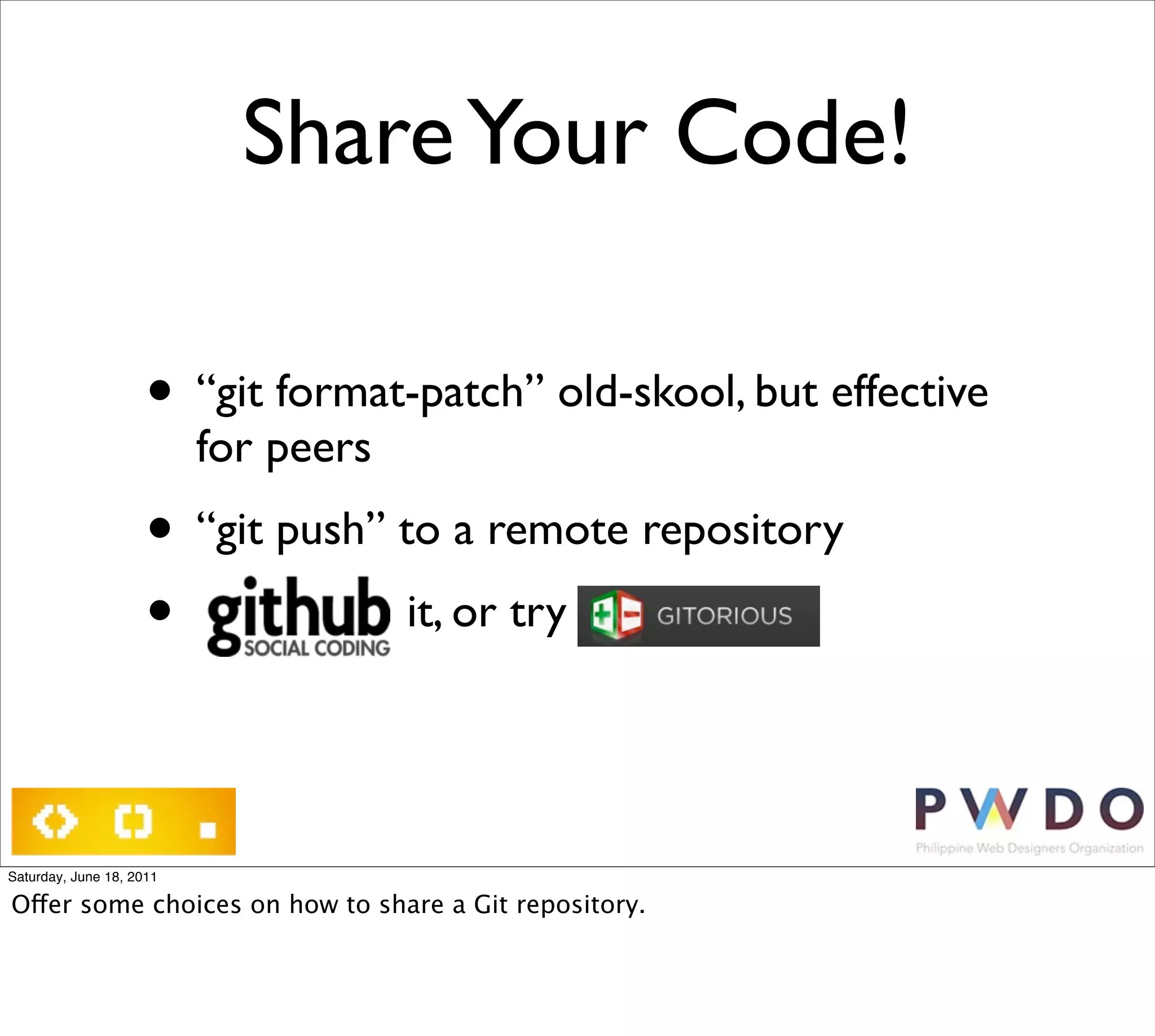 Share Your Code!

                     • “git format-patch” old-skool, but effective
                          for peers
                     • “git push” to a remote repository
                     •             it, or try




Saturday, June 18, 2011

Offer some choices on how to share a Git repository.
 